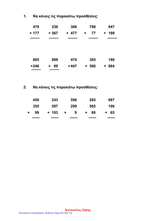 1. Να κάνεις τις παρακάτω προσθέσεις:
479 236 366 798 647
+ 177 + 567 + 477 + 77 + 199
665 888 474 385 186
+246 + 99 +447 + 566 + 664
2. Να κάνεις τις παρακάτω προσθέσεις:
458 243 596 285 687
355 597 299 565 196
+ 99 + 193 + 9 + 88 + 65
Κατσιούλας Ζήσης
Επιμέλεια επανάληψης: Χρήστος Χαρμπής σελ. 88
 