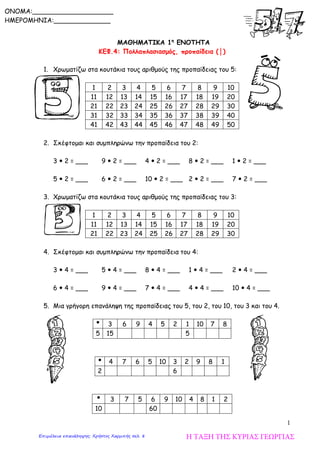 1
ΜΑΘΗΜΑΤΙΚΑ 1η
ΕΝΟΤΗΤΑ
ΚΕΦ.4: Πολλαπλασιασμός, προπαίδεια (│)
1. Χρωματίζω στα κουτάκια τους αριθμούς της προπαίδειας του 5:
1 2 3 4 5 6 7 8 9 10
11 12 13 14 15 16 17 18 19 20
21 22 23 24 25 26 27 28 29 30
31 32 33 34 35 36 37 38 39 40
41 42 43 44 45 46 47 48 49 50
2. Σκέφτομαι και συμπληρώνω την προπαίδεια του 2:
3  2 = ___ 9  2 = ___ 4  2 = ___ 8  2 = ___ 1  2 = ___
5  2 = ___ 6  2 = ___ 10  2 = ___ 2  2 = ___ 7  2 = ___
3. Χρωματίζω στα κουτάκια τους αριθμούς της προπαίδειας του 3:
1 2 3 4 5 6 7 8 9 10
11 12 13 14 15 16 17 18 19 20
21 22 23 24 25 26 27 28 29 30
4. Σκέφτομαι και συμπληρώνω την προπαίδεια του 4:
3  4 = ___ 5  4 = ___ 8  4 = ___ 1  4 = ___ 2  4 = ___
6  4 = ___ 9  4 = ___ 7  4 = ___ 4  4 = ___ 10  4 = ___
5. Μια γρήγορη επανάληψη της προπαίδειας του 5, του 2, του 10, του 3 και του 4.
 3 6 9 4 5 2 1 10 7 8
5 15 5
 4 7 6 5 10 3 2 9 8 1
2 6
 3 7 5 6 9 10 4 8 1 2
10 60
ONOMA:____________________
ΗΜΕΡΟΜΗΝΙΑ:______________
Η ΤΑΞΗ ΤΗΣ ΚΥΡΙΑΣ ΓΕΩΡΓΙΑΣΕπιμέλεια επανάληψης: Χρήστος Χαρμπής σελ. 8
 