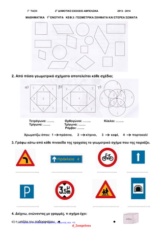 Γ΄ ΤΑΞΗ 2
ο
ΔΗΜΟΤΙΚΟ ΣΧΟΛΕΙΟ ΑΜΠΕΛΩΝΑ 2013 - 2014
ΜΑΘΗΜΑΤΙΚΑ 1
η
ΕΝΟΤΗΤΑ ΚΕΦ.3: ΓΕΩΜΕΤΡΙΚΑ ΣΧΗΜΑΤΑ ΚΑΙ ΣΤΕΡΕΑ ΣΩΜΑΤΑ
2. Από πόσα γεωμετρικά σχήματα αποτελείται κάθε σχέδιο;
Τετράγωνα: ……. Ορθογώνια: …….. Κύκλοι: ……..
Τρίγωνα: ……. Τρίγωνα: …….
Ρόμβοι: …….
Χρωματίζω όπου: 1 πράσινο, 2 κίτρινο, 3 καφέ, 4 πορτοκαλί
3. Γράφω κάτω από κάθε πινακίδα της τροχαίας το γεωμετρικό σχήμα που της ταιριάζει.
……………….. …………………….. …………….. ………………
………………. ………………. …………………. ……………….
4. Δείχνω, ενώνοντας με γραμμές, τι σχήμα έχει:
α) η μπάλα του ποδοσφαίρου  
d_2ampelona
Επιμέλεια επανάληψης: Χρήστος Χαρμπής σελ. 91
 