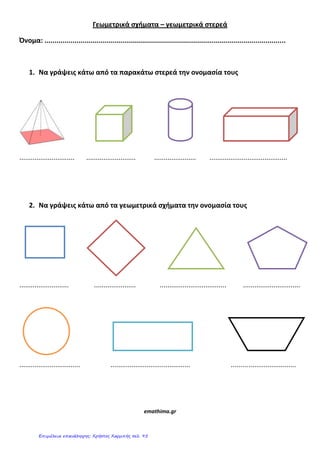 Γεωμετρικά ςχήματα – γεωμετρικά ςτερεά
Όνομα: ........................................................................................................................
1. Να γράψεισ κάτω από τα παρακάτω ςτερεά την ονομαςία τουσ
............................. .......................... ...................... .........................................
2. Να γράψεισ κάτω από τα γεωμετρικά ςχήματα την ονομαςία τουσ
.......................... ...................... ................................... ..............................
................................ .......................................... ..................................
emathima.gr
Επιμέλεια επανάληψης: Χρήστος Χαρμπής σελ. 95
 