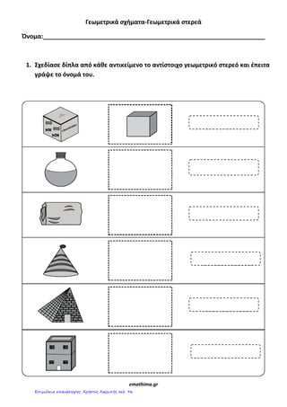 Γεωμετρικά ςχήματα-Γεωμετρικά ςτερεά
Όνομα:__________________________________________________________________
1. Σχεδίαςε δίπλα από κάθε αντικείμενο το αντίςτοιχο γεωμετρικό ςτερεό και ζπειτα
γράψε το όνομά του.
emathima.gr
Επιμέλεια επανάληψης: Χρήστος Χαρμπής σελ. 96
 