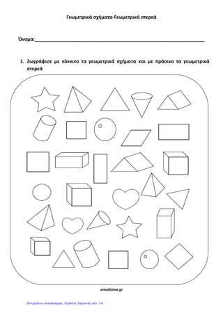 Γεωμετρικά ςχήματα-Γεωμετρικά ςτερεά
Όνομα:_________________________________________________________________
1. Ζωγράφιςε με κόκκινο τα γεωμετρικά ςχήματα και με πράςινο τα γεωμετρικά
ςτερεά
emathima.gr
Επιμέλεια επανάληψης: Χρήστος Χαρμπής σελ. 98
 