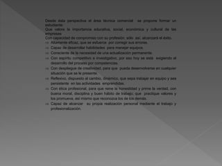 Desde ésta perspectiva el área técnica comercial se propone formar un
estudiante:
Que valore la importancia educativa, social, económica y cultural de las
empresas
Con capacidad de compromiso con su profesión, sólo así, alcanzará el éxito.
 Altamente eficaz, que se esfuerce por corregir sus errores.
 Capaz de desarrollar habilidades para manejar equipos.
 Consciente de la necesidad de una actualización permanente.
 Con espíritu competitivo e investigativo, por eso hoy se está exigiendo el
desarrollo del proceso por competencias.
 Con despliegue de creatividad, para que pueda desenvolverse en cualquier
situación que se le presente.
 Reflexivo, dispuesto al cambio, dinámico, que sepa trabajar en equipo y sea
persistente en las actividades emprendidas.
 Con ética profesional, para que reine la honestidad y prime la verdad, con
buena moral, disciplina y buen hábito de trabajo; que practique valores y
los promueva, así mismo que reconozca los de los demás.
 Capaz de alcanzar su propia realización personal mediante el trabajo y
profesionalización.
 