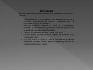 CONCLUSIONES
Así mismo pretendemos que los estudiantes de la especialidad comercial sean
capaz de:
Desempeñarse en el mundo laboral en los diferentes sectores de la
producción, comercialización y/o servicios y capacidades para la
continuación en la educación superior.
 Solucionar problemas, mediante el fomento de la investigación,
facilitando su crecimiento moral y científico, dando una respuesta más
adecuada a la sociedad de la cual hace parte.
 Transmitir y conservar el patrimonio cultural de la región.
 Observar respeto profundo por la vida, dignidad de la persona y sus
inviolables derechos.
 Programar y propiciar espacios para la realización de actividades
académicas, culturales, sociales, religiosas, deportivas y culturales en
procura de una formación integral.
 