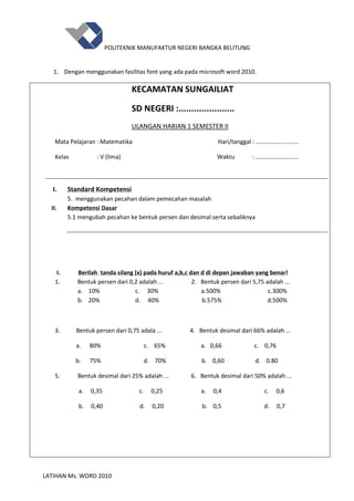 POLITEKNIK MANUFAKTUR NEGERI BANGKA BELITUNG
LATIHAN Ms. WORD 2010
1. Dengan menggunakan fasilitas font yang ada pada microsoft word 2010.
KECAMATAN SUNGAILIAT
SD NEGERI :......................
ULANGAN HARIAN 1 SEMESTER II
Mata Pelajaran : Matematika Hari/tanggal : ..........................
Kelas : V (lima) Waktu : ..........................
I. Standard Kompetensi
5. menggunakan pecahan dalam pemecahan masalah
II. Kompetensi Dasar
5.1 mengubah pecahan ke bentuk persen dan desimal serta sebaliknya
I. Berilah tanda silang (x) pada huruf a,b,c dan d di depan jawaban yang benar!
1. Bentuk persen dari 0,2 adalah ... 2. Bentuk persen dari 5,75 adalah ...
a. 10% c. 30% a.500% c.300%
b. 20% d. 40% b.575% d.500%
3. Bentuk persen dari 0,75 adala ... 4. Bentuk desimal dari 66% adalah ...
a. 80% c. 65% a. 0,66 c. 0,76
b. 75% d. 70% b. 0,60 d. 0.80
5. Bentuk desimal dari 25% adalah ... 6. Bentuk desimal dari 50% adalah ...
a. 0,35 c. 0,25 a. 0,4 c. 0,6
b. 0,40 d. 0,20 b. 0,5 d. 0,7
 