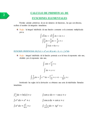 CALCULO DE PRIMITIVAS DE
FUNCIONES ELEMENTALES
Permite calcular primitivas de un sin números de funciones, las que son directas,
reciben el nombre de integrales inmediatas.
Regla.- la integral indefinida de una función constante es la constante multiplicada
por x.
∫√2 𝑑𝑥 = √2∫ 𝑑𝑥 = 2𝑥 + 𝑐
∫
3
2
𝑑𝑥 =
3
2
𝑑𝑥 =
3
2
𝑥 + 𝑐
∫0 𝑑𝑥 = 0𝑥 + 𝑐
FUNCION POTENCIAS SI 𝒇( 𝒙) = 𝒙 𝟒
, 𝒂 ∈ 𝑹 𝒚 𝒂𝒕− 𝟏, => ∫ 𝒙 𝒂
𝒅𝒙
Regla.- integral indefinida de la función potencia x es la base al exponente más uno,
dividido por el exponente más uno.
∫ 𝑥𝑑𝑥 =
𝑥2
2
+ 𝑐
∫ 𝑑𝑥 = 𝑥 + 𝑐
∫
1
𝑥3
𝑑𝑥 = ∫ 𝑥−3
𝑑𝑥 =
𝑥−2
−2
+ 𝑐 => −
1
2𝑥2
+ 𝑐
Invirtiendo las reglas de la derivación se obtienen una serie de indefinidas llamadas
inmediatas.
∫
1
𝑥
𝑑𝑥 = ln( 𝑥) + 𝑐 ∫ 𝑠𝑒𝑛 𝑥 𝑑𝑥 = −cos 𝑥 + 𝑐
∫ 𝑒 𝑥
𝑑𝑥 = 𝑒 𝑥
+ 𝑐 ∫ cos 𝑥 𝑑𝑥 = 𝑠𝑒𝑛 𝑥 + 𝑐
∫ 𝑎 𝑥
𝑑𝑥 =
𝑎 𝑥
ln 𝑎
+ 𝑐 ∫
1
𝑐𝑜𝑠2 𝑥
𝑑𝑥 = 𝑡𝑔 𝑥
+ 𝑐
2
 