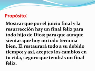Propósito:
Mostrar que por el juicio final y la
resurrección hay un final feliz para
todo hijo de Dios; para que aunque
sientas que hoy no todo termina
bien, Él restaurará todo a su debido
tiempo; y así, aceptes los cambios en
tu vida, seguro que tendrás un final
feliz.
 