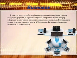 Висновок
Я здобула навички роботи з різними пошуковими системами з метою
пошуку інуформації, з’ясувала і закріпила на практиці засоби пошуку
інформації за ключовими словами з пошуковими системами. Відпрацювала
вміння відкривати та переглядати Web-сторінки. Розвивала пізнавальну
активність та самостійність.
 