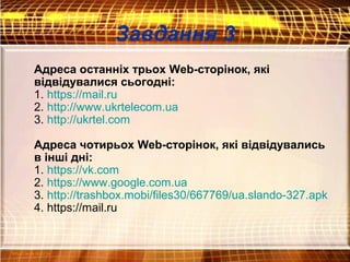 Завдання 3
Адреса останніх трьох Web-сторінок, які
відвідувалися сьогодні:
1. https://mail.ru
2. http://www.ukrtelecom.ua
3. http://ukrtel.com
Адреса чотирьох Web-сторінок, які відвідувались
в інші дні:
1. https://vk.com
2. https://www.google.com.ua
3. http://trashbox.mobi/files30/667769/ua.slando-327.apk
4. https://mail.ru
 