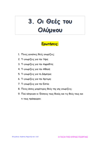 Ερωτήσεις:
1. Ποιες γυναίκες θεές γνωρίζεις;
2. Τι γνωρίζεις για την Ήρα;
3. Τι γνωρίζεις για την Αφροδίτη;
4. Τι γνωρίζεις για την Αθηνά;
5. Τι γνωρίζεις για τη Δήμητρα;
6. Τι γνωρίζεις για την Άρτεμη;
7. Τι γνωρίζεις για την Εστία;
8. Ποιες άλλες μικρότερες θεές της γης γνωρίζεις;
9. Πού λάτρευαν οι Έλληνες τους θεούς και τις θεές τους και
τι τους πρόσφεραν;
Η ΤΑΞΗ ΤΗΣ ΚΥΡΙΑΣ ΓΕΩΡΓΙΑΣΕπιμέλεια: Χρήστος Χαρμπής σελ. 110
 