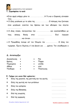 Η ΔΗΜΙΟΥΡΓΙΑ ΤΟΥ ΚΟΣΜΟΥ
Γ. Συμπληρώνω τα κενά:
•Στην αρχή υπήρχε μόνο το ……………….……………Η Γη και ο Ουρανός γέννησαν
τους……………….……………
• Ο Δίας μεγάλωσε με το γάλα της……………….……………Ο πόλεμος που ξεκίνησε
όταν μεγάλωσε εναντίον του Κρόνου και των αδελφών του λέγεται
……………….……………
• Ο Δίας νίκησε, παντρεύτηκε την ……………….……………και εγκαταστάθηκε με
τους άλλους θεούς στον ……………….…………… Εκεί έτρωγαν
……………….……………και έπιναν……………….……………
• Ο Προμηθέας έκλεψε απ’ τον Όλυμπο την …………….………… Ο Δίας τον
τιμώρησε. Έμεινε δεμένος σ’ ένα βουνό για ………χρόνια. Τον ελευθέρωσε ο
………….…………
Δ. Αντιστοιχίζω:
Δευκαλίωνας • • Ρέα
Κρόνος • • Πύρρα
Περσεφόνη • • ελπίδα
Αθήνα • • ελιά
Πανδώρα • • Πλούτωνας
Ε. Γράφω για ποιον θεό πρόκειται:
 Θεός της μουσική, της μαντικής και του φωτός ……………….……………
 Θεός της φωτιάς και των μετάλλων ……………….……………
 Θεός του εμπορίου ……………….……………
 Θεός της θάλασσας ……………….……………
 Θεά της γεωργίας ……………….……………
 Θεά της ομορφιάς ……………….……………
ΨΑΡΟΥΔΑΚΗ ΚΑΛΛΙΟΠΗ
Επιμέλεια: Χρήστος Χαρμπής σελ. 154
 