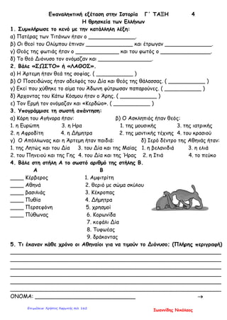 Επαναληπτική εξέταση στην Ιστορία Γ΄ ΤΑΞΗ 4
Η θρησκεία των Ελλήνων
1. Συμπλήρωσε το κενό με την κατάλληλη λέξη:
α) Πατέρας των Τιτάνων ήταν ο ______________.
β) Οι θεοί του Ολύμπου έπιναν ______________ και έτρωγαν ______________.
γ) Θεός της φωτιάς ήταν ο _____________ και του φωτός ο _______________.
δ) Το θεό Διόνυσο τον ονόμαζαν και ________________.
2. Βάλε «ΣΩΣΤΟ» ή «ΛΑΘΟΣ».
α) Η Άρτεμη ήταν θεά της σοφίας. ( ___________ )
β) Ο Ποσειδώνας ήταν αδελφός του Δία και θεός της θάλασσας. ( ___________ )
γ) Εκεί που χύθηκε το αίμα του Άδωνη φύτρωσαν παπαρούνες. ( ___________ )
δ) Άρχοντας του Κάτω Κόσμου ήταν ο Άρης. ( ___________ )
ε) Τον Ερμή τον ονόμαζαν και «Κερδώο». ( ___________ )
3. Υπογράμμισε τη σωστή απάντηση:
α) Κόρη του Αγήνορα ήταν: β) Ο Ασκληπιός ήταν θεός:
1. η Ευρώπη 3. η Ηρα 1. της μουσικής 3. της ιατρικής
2. η Αφροδίτη 4. η Δήμητρα 2. της μαντικής τέχνης 4. του κρασιού
γ) Ο Απόλλωνας και η Άρτεμη ήταν παιδιά: δ) Ιερό δέντρο της Αθηνάς ήταν:
1. της Λητώς και του Δία 3. του Δία και της Μαίας 1. η βελανιδιά 3. η ελιά
2. του Πηνειού και της Γης 4. του Δία και της Ήρας 2. η Ιτιά 4. το πεύκο
4. Βάλε στη στήλη Α το σωστό αριθμό της στήλης Β.
Α Β
____ Κέρβερος 1. Αμφιτρίτη
____ Αθηνά 2. θεριό με σώμα σκύλου
____ βασιλιάς 3. Κέκροπας
____ Πυθία 4. Δήμητρα
____ Περσεφόνη 5. χρησμοί
____ Πύθωνας 6. Κορωνίδα
7. κεφάλι Δία
8. Τυφωέας
9. δράκοντας
5. Τι έκαναν κάθε χρόνο οι Αθηναίοι για να τιμούν το Διόνυσο; (Πλήρης περιγραφή)
_______________________________________________________________
_______________________________________________________________
_______________________________________________________________
_______________________________________________________________
_______________________________________________________________
_______________________________________________________________
ΟΝΟΜΑ: ______________________________ →
Ιωαννίδης Νικόλαος
Επιμέλεια: Χρήστος Χαρμπής σελ. 162
 