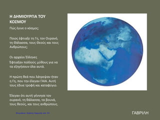 Η ΔΗΜΙΟΥΡΓΙΑ ΤΟΥ
ΚΟΣΜΟΥ
Πώς έγινε ο κόσμος;
Ποιος έφτιαξε τη Γη, τον Ουρανό,
τη Θάλασσα, τους Θεούς και τους
Ανθρώπους;
Οι αρχαίοι Έλληνες
Έφτιαξαν πολλούς μύθους για να
τα εξηγήσουν όλα αυτά.
Η πρώτη θεά που λάτρεψαν ήταν
η Γη, που την έλεγαν ΓΑΙΑ. Αυτή
τους έδινε τροφή και καταφύγιο.
Έλεγαν ότι αυτή γέννησε τον
ουρανό, τη θάλασσα, τα βουνά,
τους θεούς, και τους ανθρώπους.
ΓΑΒΡΙΛΗΕπιμέλεια: Χρήστος Χαρμπής σελ. 33
 