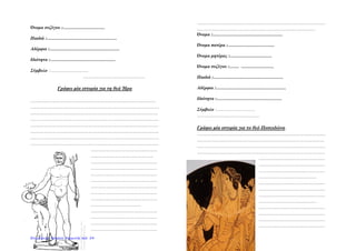 Όνομα συζύγου :………………………
Παιδιά :………………………………………
Αδέρφια :………………………………………
Ιδιότητα :……………………………………
Σύμβολο :…………………………
………………………………………
Γράφω μία ιστορία για τη θεά Ήρα
……………………………………………………………………………...
…………………………………………………………………………………
………………………………………………………………………………..
…………………………………………………………………………………
…………………………………………………………………………….....
…………………………………………………………………………………
…………………………………………………………………………………
…………………………………………………………………………………
…………………………………………
………………………………………
…………………………………………
…………………………………………
…………………………………………
…………………………………………
…………………………………………
…………………………………………
…………………………………………
………………………………
…………………………………………
…………………………………………
…………………………………………
…………………………………………
…………………………………………………………………………........
.............................................................................
Όνομα :………………………………………
Όνομα πατέρα :…………………………
Όνομα μητέρας :………………………
Όνομα συζύγου :…… …………………
Παιδιά :………………………………………
Αδέρφια :………………………………………
Ιδιότητα :……………………………………
Σύμβολο :…………………………
………………………………………
Γράφω μία ιστορία για το θεό Ποσειδώνα.
…………………………………………………………………………………
………………………………………………………………………………..
…………………………………………………………………………………
…………………………………………………………………………….....
…………………………………………
…………………………………………
…………………………………………
……………………………………
…………………………………………
…………………………………………
…………………………………………
……………………………………
…………………………………………
…………………………………………
…………………………………………
…………………………………………
Επιμέλεια: Χρήστος Χαρμπής σελ. 54
 