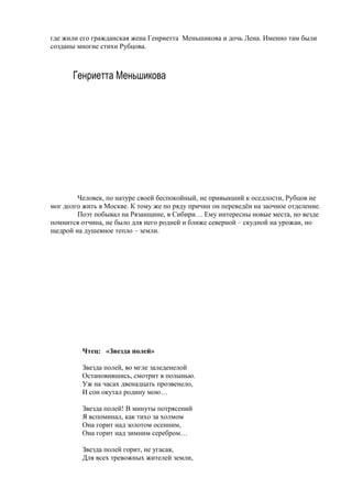 где жили его гражданская жена Генриетта Меньшикова и дочь Лена. Именно там были
созданы многие стихи Рубцова.
Генриетта Меньшикова
Человек, по натуре своей беспокойный, не привыкший к оседлости, Рубцов не
мог долго жить в Москве. К тому же по ряду причин он переведён на заочное отделение.
Поэт побывал на Рязанщине, в Сибири… Ему интересны новые места, но везде
помнится отчина, не было для него родней и ближе северной – скудной на урожаи, но
щедрой на душевное тепло – земли.
Чтец: «Звезда полей»
Звезда полей, во мгле заледенелой
Остановившись, смотрит в полынью.
Уж на часах двенадцать прозвенело,
И сон окутал родину мою…
Звезда полей! В минуты потрясений
Я вспоминал, как тихо за холмом
Она горит над золотом осенним,
Она горит над зимним серебром…
Звезда полей горит, не угасая,
Для всех тревожных жителей земли,
 