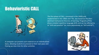 Behavioristic CALL
The first phase of CALL, conceived in the 1950s and
implemented in the 1960s and '70s, was based on the then-
dominant behaviorist theories of learning. Programs of this
phase entailed repetitive language drills and can be referred to
as "drill and practice" (or, more pejoratively, as "drill and kill").
A computer can present such material on an individualized
basis, allowing students to proceed at their own pace and
freeing up class time for other activities
 