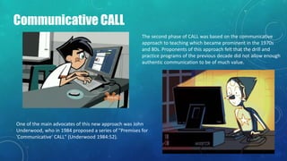 Communicative CALL
The second phase of CALL was based on the communicative
approach to teaching which became prominent in the 1970s
and 80s. Proponents of this approach felt that the drill and
practice programs of the previous decade did not allow enough
authentic communication to be of much value.
One of the main advocates of this new approach was John
Underwood, who in 1984 proposed a series of "Premises for
'Communicative' CALL" (Underwood 1984:52).
 