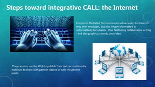 Steps toward integrative CALL: the Internet
Computer Mediated Communication allows users to share not
only brief messages, but also lengthy (formatted or
unformatted) documents - thus facilitating collaborative writing
- and also graphics, sounds, and video.
They can also use the Web to publish their texts or multimedia
materials to share with partner classes or with the general
public.
 