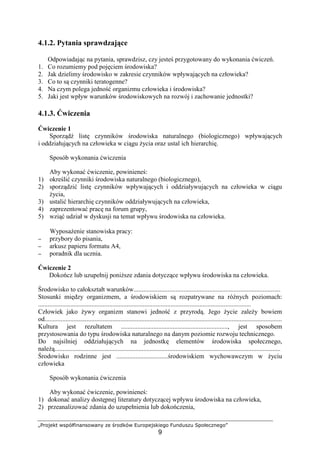 „Projekt współfinansowany ze środków Europejskiego Funduszu Społecznego”
9
4.1.2. Pytania sprawdzające
Odpowiadając na pytania, sprawdzisz, czy jesteś przygotowany do wykonania ćwiczeń.
1. Co rozumiemy pod pojęciem środowiska?
2. Jak dzielimy środowisko w zakresie czynników wpływających na człowieka?
3. Co to są czynniki teratogenne?
4. Na czym polega jedność organizmu człowieka i środowiska?
5. Jaki jest wpływ warunków środowiskowych na rozwój i zachowanie jednostki?
4.1.3. Ćwiczenia
Ćwiczenie 1
Sporządź listę czynników środowiska naturalnego (biologicznego) wpływających
i oddziałujących na człowieka w ciągu Ŝycia oraz ustal ich hierarchię.
Sposób wykonania ćwiczenia
Aby wykonać ćwiczenie, powinieneś:
1) określić czynniki środowiska naturalnego (biologicznego),
2) sporządzić listę czynników wpływających i oddziaływujących na człowieka w ciągu
Ŝycia,
3) ustalić hierarchię czynników oddziaływujących na człowieka,
4) zaprezentować pracę na forum grupy,
5) wziąć udział w dyskusji na temat wpływu środowiska na człowieka.
WyposaŜenie stanowiska pracy:
−−−− przybory do pisania,
−−−− arkusz papieru formatu A4,
−−−− poradnik dla ucznia.
Ćwiczenie 2
Dokończ lub uzupełnij poniŜsze zdania dotyczące wpływu środowiska na człowieka.
Środowisko to całokształt warunków...........................................................................................
Stosunki między organizmem, a środowiskiem są rozpatrywane na róŜnych poziomach:
....................................................................................................................................
Człowiek jako Ŝywy organizm stanowi jedność z przyrodą. Jego Ŝycie zaleŜy bowiem
od...................................................................................................................................................
Kultura jest rezultatem .................................................................., jest sposobem
przystosowania do typu środowiska naturalnego na danym poziomie rozwoju technicznego.
Do najsilniej oddziałujących na jednostkę elementów środowiska społecznego,
naleŜą............................................................................................................................................
Środowisko rodzinne jest ................................środowiskiem wychowawczym w Ŝyciu
człowieka
Sposób wykonania ćwiczenia
Aby wykonać ćwiczenie, powinieneś:
1) dokonać analizy dostępnej literatury dotyczącej wpływu środowiska na człowieka,
2) przeanalizować zdania do uzupełnienia lub dokończenia,
 