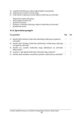 „Projekt współfinansowany ze środków Europejskiego Funduszu Społecznego”
10
3) uzupełnić lub dokończyć zdania odpowiednimi wyraŜeniami,
4) zaprezentować wyniki na forum grupy,
5) wziąć udział w dyskusji na temat wpływu środowiska na człowieka.
WyposaŜenie stanowiska pracy:
−−−− arkusz papieru formatu A4,
−−−− przybory do pisania,
−−−− literatura z rozdziału 6 dotycząca wpływu środowiska na człowieka.
−−−− poradnik dla ucznia.
4.1.4. Sprawdzian postępów
Czy potrafisz: Tak Nie
1) określić jakie elementy środowiska naturalnego wpływają na organizm
człowieka?
￻ ￻
2) określić jakie elementy środowiska społecznego i kulturowego wpływają
na organizm człowieka?
￻ ￻
3) określić czy czynniki środowiska mogą oddziaływać na człowieka
jednocześnie?
￻ ￻
4) wyjaśnić w jaki sposób środowisko człowieka ulega zmianom? ￻ ￻
5) określić skutki działania wszystkich czynników środowiska na człowieka? ￻ ￻
 