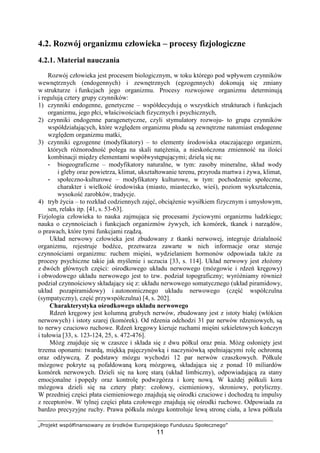 „Projekt współfinansowany ze środków Europejskiego Funduszu Społecznego”
11
4.2. Rozwój organizmu człowieka – procesy fizjologiczne
4.2.1. Materiał nauczania
Rozwój człowieka jest procesem biologicznym, w toku którego pod wpływem czynników
wewnętrznych (endogennych) i zewnętrznych (egzogennych) dokonują się zmiany
w strukturze i funkcjach jego organizmu. Procesy rozwojowe organizmu determinują
i regulują cztery grupy czynników:
1) czynniki endogenne, genetyczne – współdecydują o wszystkich strukturach i funkcjach
organizmu, jego płci, właściwościach fizycznych i psychicznych,
2) czynniki endogenne paragenetyczne, czyli stymulatory rozwoju- to grupa czynników
współdziałających, które względem organizmu płodu są zewnętrzne natomiast endogenne
względem organizmu matki,
3) czynniki egzogenne (modyfikatory) – to elementy środowiska otaczającego organizm,
których róŜnorodność polega na skali natęŜenia, a nieskończona zmienność na ilości
kombinacji między elementami współwystępującymi; dzielą się na:
- biogeograficzne – modyfikatory naturalne, w tym: zasoby mineralne, skład wody
i gleby oraz powietrza, klimat, ukształtowanie terenu, przyroda martwa i Ŝywa, klimat,
- społeczno-kulturowe – modyfikatory kulturowe, w tym: pochodzenie społeczne,
charakter i wielkość środowiska (miasto, miasteczko, wieś), poziom wykształcenia,
wysokość zarobków, tradycje.
4) tryb Ŝycia – to rozkład codziennych zajęć, obciąŜenie wysiłkiem fizycznym i umysłowym,
sen, relaks itp. [41, s. 53-63].
Fizjologia człowieka to nauka zajmująca się procesami Ŝyciowymi organizmu ludzkiego;
nauka o czynnościach i funkcjach organizmów Ŝywych, ich komórek, tkanek i narządów,
o prawach, które tymi funkcjami rządzą.
Układ nerwowy człowieka jest zbudowany z tkanki nerwowej, integruje działalność
organizmu, rejestruje bodźce, przetwarza zawarte w nich informacje oraz steruje
czynnościami organizmu: ruchem mięśni, wydzielaniem hormonów odpowiada takŜe za
procesy psychiczne takie jak myślenie i uczucia [33, s. 114]. Układ nerwowy jest złoŜony
z dwóch głównych części: ośrodkowego układu nerwowego (mózgowie i rdzeń kręgowy)
i obwodowego układu nerwowego jest to tzw. podział topograficzny; wyróŜniamy równieŜ
podział czynnościowy składający się z: układu nerwowego somatycznego (układ piramidowy,
układ pozapiramidowy) i autonomicznego układu nerwowego (część współczulna
(sympatyczny), część przywspółczulna) [4, s. 202].
Charakterystyka ośrodkowego układu nerwowego
Rdzeń kręgowy jest kolumną grubych nerwów, zbudowany jest z istoty białej (włókien
nerwowych) i istoty szarej (komórek). Od rdzenia odchodzi 31 par nerwów rdzeniowych, są
to nerwy czuciowo ruchowe. Rdzeń kręgowy kieruje ruchami mięśni szkieletowych kończyn
i tułowia [33, s. 123-124, 25, s. 472-476].
Mózg znajduje się w czaszce i składa się z dwu półkul oraz pnia. Mózg osłonięty jest
trzema oponami: twardą, miękką pajęczynówką i naczyniówką spełniającymi rolę ochronną
oraz odŜywczą. Z podstawy mózgu wychodzi 12 par nerwów czaszkowych. Półkule
mózgowe pokryte są pofałdowaną korą mózgową, składająca się z ponad 10 miliardów
komórek nerwowych. Dzieli się na korę starą (układ limbiczny), odpowiadającą za stany
emocjonalne i popędy oraz kontrolę podwzgórza i korę nową. W kaŜdej półkuli kora
mózgowa dzieli się na cztery płaty: czołowy, ciemieniowy, skroniowy, potyliczny.
W przedniej części płata ciemieniowego znajdują się ośrodki czuciowe i dochodzą tu impulsy
z receptorów. W tylnej części płata czołowego znajdują się ośrodki ruchowe. Odpowiada za
bardzo precyzyjne ruchy. Prawa półkula mózgu kontroluje lewą stronę ciała, a lewa półkula
 