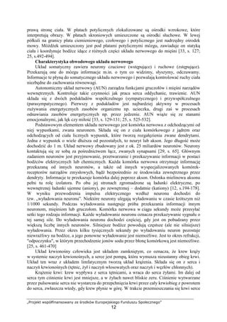 „Projekt współfinansowany ze środków Europejskiego Funduszu Społecznego”
12
prawą stronę ciała. W płatach potylicznych zlokalizowane są ośrodki wzrokowe, które
interpretują obrazy. W płatach skroniowych umieszczone są ośrodki słuchowe. W lewej
półkuli na granicy płata ciemieniowego, czołowego i potylicznego jest nadrzędny ośrodek
mowy. MóŜdŜek umieszczony jest pod płatami potylicznymi mózgu, zawiaduje on statyką
ciała i koordynuje bodźce idące z róŜnych części układu nerwowego do mięśni [33, s. 127;
25, s.492-494].
Charakterystyka obwodowego układu nerwowego
Układ somatyczny zawiera neurony czuciowe (wstępujące) i ruchowe (zstępujące).
Przekazują one do mózgu informacje m.in. o tym co widzimy, słyszymy, odczuwamy.
Informacje te płyną do somatycznego układu nerwowego i pozwalają kontrolować ruchy ciała
niezbędne do zachowania równowagi.
Autonomiczny układ nerwowy (AUN) zarządza funkcjami gruczołów i mięśni narządów
wewnętrznych. Kontroluje takie czynności jak praca serca oddychanie, trawienie. AUN
składa się z dwóch podukładów współczulnego (sympatycznego) i przywspółczulnego
(parasympatycznego). Pierwszy z podukładów jest najbardziej aktywny w procesach
zuŜywania energetycznych zasobów organizmu np. ucieczka, drugi zaś w procesach
odnawiania zasobów energetycznych np. przez jedzenie. AUN wiąŜe się ze stanami
emocjonalnymi, jak lęk czy miłość [33, s. 129-131; 25, s. 525-532].
Podstawowym elementem układu nerwowego jest komórka nerwowa z odchodzącymi od
niej wypustkami, zwana neuronem. Składa się on z ciała komórkowego z jądrem oraz
odchodzących od ciała licznych wypustek, które tworzą rozgałęzienia zwane dendrytami.
Jedna z wypustek o wiele dłuŜsza od pozostałych, to neuryt lub akson. Jego długość moŜe
dochodzić do 1 m. Układ nerwowy zbudowany jest z ok. 25 miliardów neuronów. Neurony
kontaktują się ze sobą za pośrednictwem łącz, zwanych synapsami [29, s. 65]. Głównym
zadaniem neuronów jest przyjmowanie, przetwarzanie i przekazywanie informacji w postaci
bodźców elektrycznych lub chemicznych. KaŜda komórka nerwowa otrzymuje informację
przekazaną od innych neuronów, a takŜe od innych wyspecjalizowanych komórek-
receptorów narządów zmysłowych, bądź bezpośrednio ze środowiska zewnętrznego przez
dendryty. Informacje te przekazuje komórka dalej poprzez akson. Osłonka mielinowa aksonu
pełni tu rolę izolatora. Po obu jej stronach zgromadzone są ładunki elektryczne, po
wewnętrznej ładunki ujemne (aniony), po zewnętrznej – dodatnie (kationy) [12, s.194-178].
W wyniku przewodzenia impulsu elektrycznego wzdłuŜ neuronu dochodzi do
tzw. „wyładowania neuronu”. Niektóre neurony ulegają wyładowaniu w czasie krótszym niŜ
1/1000 sekundy. Podczas wyładowania następuje próba przekazania informacji innym
neuronom, mięśniom lub gruczołom. Komórka nerwowa w ciągu sekundy moŜe przesyłać
setki tego rodzaju informacji. KaŜde wyładowanie neuronu oznacza przekazywanie sygnału o
tej samej sile. Do wyładowania neuronu dochodzi częściej, gdy jest on pobudzany przez
większą liczbę innych neuronów. Silniejsze bodźce powodują częstsze (ale nie silniejsze)
wyładowania. Przez okres kilku tysięcznych sekundy po wyładowaniu neuron pozostaje
niewraŜliwy na bodźce, a jego ponowne wyładowanie jest niemoŜliwe. Jest to okres refrakcji,
"odpoczynku", w którym przechodzenie jonów sodu przez błonę komórkową jest niemoŜliwe.
[25, s. 461-470]
Układ krwionośny człowieka jest układem zamkniętym, co oznacza, Ŝe krew krąŜy
w systemie naczyń krwionośnych, a serce jest pompą, która wymusza nieustanny obieg krwi.
Układ ten wraz z układem limfatycznym tworzą układ krąŜenia. Składa się on z serca i
naczyń krwionośnych (tętnic, Ŝył i naczyń włosowatych oraz naczyń i węzłów chłonnych).
KrąŜenie krwi: krew wypływa z serca tętnicami, a wraca do serca Ŝyłami. Im dalej od
serca tym ciśnienie krwi jest mniejsze, a w Ŝyłach nawet bliskie zeru. Ciśnienie wytwarzane
przez pulsowanie serca nie wystarcza do przepchnięcia krwi przez cały krwiobieg z powrotem
do serca, zwłaszcza wtedy, gdy krew płynie w górę. W trakcie przemieszczania się krwi serce
 