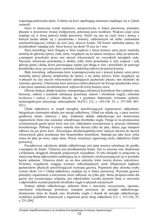 „Projekt współfinansowany ze środków Europejskiego Funduszu Społecznego”
13
wspomaga pulsowanie tętnic. Cofaniu się krwi zapobiegają natomiast znajdujące się w Ŝyłach
zastawki.
Serce to elastyczny worek mięśniowy umiejscowiony w klatce piersiowej, pomiędzy
płucami w przestrzeni zwanej śródpiersiem, połoŜonej poza mostkiem. Większa część serca
znajduje się w lewej połowie klatki piersiowej. Dzieli się ono na część lewą i prawą, z
których kaŜda składa się z przedsionka i komory, oddzielonych od siebie zastawkami
uniemoŜliwiającymi cofanie się krwi przy skurczu komór. Od komór odchodzą tętnice, do
przedsionków wpadają Ŝyły. Serce kurczy się około 70 razy na 1 min.
DuŜy krwiobieg: krew (bogata w tlen) wypływa z lewej komory serca przez zastawkę
aortalną do głównej tętnicy ciała, aorty, rozgałęzia się na tętnice mniejsze, dalej na tętniczki,
a następnie przechodzi przez sieć naczyń włosowatych we wszystkich narządach ciała.
Naczynia włosowate przechodzą w drobne Ŝyłki, które przechodzą w Ŝyły większe i Ŝyłę
główną górną i dolną. Krew powracająca Ŝyłami jest uboga w tlen i przechodzi do prawego
przedsionka serca, po czym przez zastawkę trójdzielną wpływa do prawej komory.
Mały krwiobieg: odtlenowana krew wypompowywana jest z prawej komory serca przez
zastawkę tętnicy płucnej (trójdzielną) do tętnicy o tej samej nazwie, która rozgałęzia się
w płucach na sieć naczyń włosowatych oplatających pęcherzyki płucne, tam dochodzi do
wymiany gazowej. Utlenowana krew powraca Ŝyłami płucnymi do lewego przedsionka serca,
a tam przez zastawkę dwudzielną krew wpływa do lewej komory serca.
Główne funkcje układu krąŜenia: transportująca (dostarcza komórkom tlen i pokarm oraz
hormony, zabiera z komórek substancje przemiany materii i dwutlenek węgla), ochronna
(wykrywa i walczy z ciałami obcymi, np: z grzybami, bakteriami, wirusami, pyłami),
termoregulacyjna (utrzymuje stałocieplność 36,6o
C). [12, s. 129-138; 25, s. 357-360; 401-
422.].
Układ oddechowy to zespół narządów umoŜliwiających organizmowi oddychanie.
Integralnym elementem układu jest narząd oddechowy. Układ ten składa się, z jamy nosowo
gardłowej, krtani, tchawicy i płuc. Zadaniem układu oddechowego jest dostarczenie
organizmowi tlenu oraz usuwanie szkodliwego dwutlenku węgla. Polega to na przenoszeniu
wymienionych gazów przez krew oraz tzw. oddychaniu wewnętrznym tj. procesie utleniania
komórkowego. Pobrany w czasie wdechu tlen dociera tylko do płuc, dalszy jego transport
odbywa się juŜ przez krew. Zawierająca oksyhemoglobinę krew tętnicza dociera do naczyń
włosowatych gdzie przekazuje tlen bezpośrednio komórkom. Stamtąd juŜ jako krew Ŝylna
wraca do płuc po nowy zapas tlenu. Proces wentylacji zapewniają ruchy oddechowe klatki
piersiowej.
Początkowym odcinkiem układu oddechowego jest jama nosowa uchodząca do gardła,
a następnie do krtani. Tchawica jest przedłuŜeniem krtani. Jest to sztywna rura zbudowana
z kilkunastu okrągłych chrząstek połączonych więzadłami. O tyłu chrząstki te połączone są
elastyczną błoną odpowiednio modelującą się w zaleŜności od przesuwających się w przełyku
kęsów pokarmu. Tchawica dzieli się na dwa oskrzela, które tworzą drzewo oskrzelowe.
Na końcu rozgałęzień osiągają wymiary mikroskopijnych rurek oblepionych kępkami
pęcherzyków płucnych umoŜliwiających wymianę gazową. Pojemność płuc dorosłej osoby
wynosi około 5-6 l. Układ oddechowy znajduje się w klatce piersiowej. Wymiana gazowa
pomiędzy organizmem a otoczeniem moŜe odbywać się tylko gdy: błona przepuszczalna dla
gazów jest wystarczająco wilgotna, jest odpowiednio wysoka pręŜność tlenu w otoczeniu
i odpowiednio wysoka pręŜność dwutlenku węgla w płynach ustrojowych
Funkcje układu oddechowego: pobranie tlenu z otoczenia, oczyszczenie, ogrzanie,
nawilŜanie wdychanego powietrza, transport powietrza do narządu oddechowego,
dostarczenie tlenu do tkanek oraz dwutlenku węgla z tkanek do narządu oddechowego,
wydalenie produktów końcowych z organizmu przez drogi oddechowe [12, s. 113-126; 25,
s. 251-289].
 