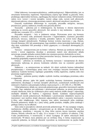 „Projekt współfinansowany ze środków Europejskiego Funduszu Społecznego”
14
Układ dokrewny (wewnątrzwydzielniczy, endokrynologiczny). Odpowiedzialny jest za
utrzymanie homeostazy organizmu. NajwaŜniejszą częścią tego układu są gruczoły, które,
produkując odpowiednie hormony, zapobiegają zbyt duŜym wahaniom ustroju. Od hormonów
zaleŜy m.in. wzrost i rozwój narządów, rozrost całego ciała, rozwój cech płciowych,
dojrzewanie płciowe, równowaga przemiany materii, aktywność umysłowa i psychiczna.
Gruczoły wydzielania dokrewnego to: szyszynka, przysadka mózgowa, tarczyca,
przytarczyce, grasica, nadnercza, trzustka oraz gruczoły płciowe
Szyszynka – połoŜona jest w śródmózgowiu. Jej hormony w okresie dojrzewania
wpływają na rozwój gruczołów płciowych. Zaś zawarta w niej melatonina – wpływa na
ośrodki snu i czuwania. [25, s. 610-611]
Przysadka mózgowa – leŜy w podstawie mózgu. Wytwarzane przez nią hormony
decydują o wzroście ciała, przemianie tłuszczów i węglowodanów, czynności gruczołów
płciowych, tarczycy, nadnerczy i trzustki, pośrednio wpływa na wzrost kości długich,
wzmaga transport aminokwasów. Produkuje hormon wzrostu (nazywany z ang. Human,
Growth Hormone, GH, lub somatotropiną). Jego niedobór u dzieci powoduje karłowatość, zaś
zbyt duŜe wydzielanie GH powoduje u dzieci gigantyzm, a u dorosłych akromegalię.[25,
s.579-580]
Tarczyca – umiejscowiona jest na krtani i tchawicy. Hormon jej tyroksyna wpływa na
rozwój i wzrost organizmu, decyduje o przemianie materii oraz aktywności układu
nerwowego, ponadto pobudza syntezę białek oraz zmniejsza poziom cholesterolu we krwi.
Przytarczyce – połoŜone są na tylnej powierzchni tarczycy. Hormon ich paratyreoidyna
kontroluje gospodarkę wapniowo-fosforową.
Grasica – połoŜona za mostkiem, jej hormony (tyrozyna i tyreopoetyna) do okresu
dojrzewania wpływają na procesy kostnienia szkieletu oraz na czynności gruczołów
płciowych.
Nadnercza – są umiejscowione na nerkach. Ich rdzeń wydziela hormon (adrenalinę)
przyśpieszający i wzmacniający pracę serca oraz zwęŜający naczynia krwionośne. Kora
nadnerczy wydziela hormony regulujące gospodarkę wodną organizmu, ciepłotę ciała oraz
przemianę węglowodanów.
Trzustka – połoŜona poniŜej Ŝołądka wydziela insulinę zawiadującą przemianą cukru
w organizmie.
Gruczoły płciowe: jądra lub jajniki wydzielają hormony (testosteron, progesteron,
androsteron), decydujące o rozwoju narządów płciowych, czynnościach rozrodczych oraz
róŜnicach w budowie ciała pomiędzy kobietą i męŜczyzną [12, s. 221-240; 25, s. 586-608].
Układ pokarmowy składa się z przewodu pokarmowego, gruczołów trawiennych wątroby
i trzustki. Jego zadaniem jest pobieranie i przetwarzanie pokarmu, na proste przyswajalne
związki chemiczne, które po wchłonięciu przez ustrój stanowią źródło energii i zapewniają,
niezbędne składniki do budowy i regeneracji tkanek; wydalanie nieprzyswajalnych
i szkodliwych resztek pokarmowych. Rozkładanie i przetwarzanie składników nazywa się
trawieniem i jest moŜliwe dzięki obecności odpowiednich soków i enzymów trawiennych,
tj. śliny, soku Ŝołądkowego, Ŝółci, trypsyny oraz soków trawiennych jelita cienkiego.
Przewód pokarmowy składa się z jamy ustnej, gardła przełyku, Ŝołądka, jelita cienkiego i
grubego, kończy się on odbytem.
Jama ustna to początkowy odcinek przewodu pokarmowego. W niej następuje wstępna,
mechaniczna obróbka pokarmu i przygotowanie go do dalszego trawienia. Pokarm jest
rozdrabniany, miaŜdŜony i mieszany ze śliną, która zawiera enzym trawienny amylazę
ślinową. Dorosły człowiek ma 32 zęby, 16 w szczęce i 16 w Ŝuchwie: (4 siekacze, 2 kły,
4 zęby przedtrzonowe, 6 trzonowych). U dzieci występuje 20 zębów mlecznych (brak
trzonowych). W trakcie Ŝucia pokarmu jest on zwilŜany śliną, w której rozpuszczane są
cząsteczki pokarmu, na których obecność wyczulone są rozmieszczone na języku kubki
 