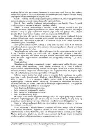 „Projekt współfinansowany ze środków Europejskiego Funduszu Społecznego”
15
smakowe. Dzięki nim wyczuwamy: konsystencję, temperaturę, smak i to czy dany pokarm
nadaje się do spoŜycia. Po uformowaniu kęsa pokarmowego zostaje on przekazany do dalszej
części przewodu pokarmowego w akcie połykania.
Gardło – wspólny odcinek dróg oddechowych i pokarmowych, stanowiący przedłuŜenie
jamy ustnej i jamy nosowej, przechodzący dalej w przełyk i krtań.
Przełyk – łączy gardło z Ŝołądkiem, stanowi mięśniową rurę długości 30 cm. Czynność
przełyku polega na transporcie pokarmu z gardła do Ŝołądka.
śołądek to narząd przypominający kurczliwy worek, którego zasadniczą rolą jest
trawienie pokarmów, poprzez wymieszanie ich z sokiem Ŝołądkowym. Wielkość Ŝołądka jest
zmienna i zaleŜy od jego wypełnienia, napięcia jego ścian oraz pozycji ciała. Długość
Ŝołądka: 25-30 cm; szerokość Ŝołądka: 12-14 cm; pojemność: 1000-3000 ml.
Dalsze trawienie odbywa się w jelicie cienkim; ciągnie się ono od Ŝołądka aŜ do jelita
grubego. Zajmuje ono okolicę pępkową, podbrzuszną i obie okolice biodrowe a częściowo
i miednicę małą. Jego długość wynosi ok. 7 m, średnica 3-5 cm. Jelito cienkie dzielimy na
dwunastnicę, jelito czcze i kręte.
Jelito grube zaczyna się tzw. kątnicą, z którą łączy się cienki około 8 cm wyrostek
robaczkowy. Kątnica przechodzi w tzw. okręŜnicę zakończoną odbytem. Długość wszystkich
tych odcinków wynosi ok. 1,5 m.
Wątroba połoŜona pod prawym łukiem Ŝebrowym, jest duŜym narządem waŜącym około
1,5 kg. Zadaniem wątroby jest wydzielanie Ŝółci, wytwarzanie glikogenu i mocznika,
odtruwanie organizmu, rozkładanie zuŜytych krwinek czerwonych oraz magazynowanie
białek, tłuszczów i węglowodanów. Zbiornikiem Ŝółci jest pęcherzyk Ŝółciowy [12, s. 76-92;
25, s. 167-220].
Układ szkieletowy
Narząd ruchu odpowiada za utrzymanie postawy i wykonywanie ruchów. Dzielimy go na
dwie części układ szkieletowy (część bierna) składający się z kości i połączeń
międzykostnych, oraz układ złoŜony z mięsni i ich ścięgien. Dzięki tym układom moŜemy:
zmieniać połoŜenie całego ciała, ułoŜenie części ciała względem siebie, na przykład zgiąć
rękę lub nachylić głowę, utrzymać odpowiednią postawę ciała.
Szkielet, inaczej kościec lub układ kostny to wszystkie kości składające się na ciało
człowieka. U osoby dorosłej szkielet składa się z około 206 kości. Średnia waga szkieletu to
10 kg u kobiet i 12 kg u męŜczyzn. Szkielet zawiera około 1,5 kg szpiku kostnego
wytwarzającego czerwone krwinki erytrocyty. Podstawowym materiałem budulcowym
szkieletu człowieka jest tkanka kostna oraz w mniejszym stopniu chrzęstna. Ze względu na
budowę zewnętrzną kości podzielono na kilka grup:
– kości długie, np. kość udowa, ramienna,
– kości płaskie, np. kości czaszki, łopatka,
– kości krótkie, np. kości nadgarstka, stępu,
– kości róŜnokształtne np. kręgi.
Oś całego ciała stanowi kręgosłup składający się z 33 kręgów połączonych stawami
i krąŜkami międzykręgowymi. Jest on osadzony na kościach miednicy. U góry łączy się
z czaszką, w okolicy piersiowej wraz z 12 Ŝebrami i mostkiem tworzy klatkę piersiową.
Stawy to ruchome połączenia kości, np. staw barkowy kolanowy, łokciowy, biodrowy
[12, s. 19-35; 25, s. 50-103].
Układ mięśniowy – mięśnie stanowią przeciętnie 40% masy całego ciała. Występują
m.in. mięsnie szkieletowe, najprostsze mięśnie w ciele człowieka to mięśnie gładkie
odpowiedzialne za ruchy bezwiedne, takie jak rozszerzanie źrenic, skurcze jelit i Ŝołądka.
Mięśnie poprzecznie prąŜkowane umoŜliwiają poruszanie się. Grupa mięśni poprzecznie
prąŜkowanych powoduje rytmiczne ruchy serca pompującego krew.
 