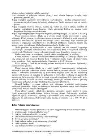 „Projekt współfinansowany ze środków Europejskiego Funduszu Społecznego”
16
Mięśnie moŜemy podzielić na kilka rodzajów:
1) w zaleŜności od połoŜenia: mięśnie: głowy i szyi, tułowia, kończyn, brzucha, klatki
piersiowej, grzbietu, szyi,
2) pod względem czynności: przywodziciele i odwodziciele – działają antagonistycznie -
podczas ruchu jeden kurczy się bardziej od drugiego. Dzięki temu ruch staje się bardziej
płynny,
3) pod względem budowy: płaskie, okręŜne np. wokół ust, oczu i odbytu, szerokie np.
mięśnie wyścielające ściany brzucha i klatki piersiowej, krótkie np. mięśnie wokół
kręgosłupa, długie np. mięśnie kończyn.
4) pod względem przyczepu: dwugłowe, trójgłowe, czworogłowe [12, s. 53-66; 25, s. 103-150].
Układ moczowo-płciowy składa się z dwóch części: układu moczowego i układu
płciowego. Układ moczowy przebiega wewnątrzotrzewnowo i składa się z nerek, miedniczek
nerkowych, moczowodów, pęcherza moczowego i cewki moczowej. Jego zadaniem jest
usuwanie z organizmu bezuŜytecznych i szkodliwych produktów przemiany materii oraz
utrzymywanie prawidłowego składu chemicznego płynów tkankowych.
Nerki połoŜone są symetrycznie w jamie brzusznej po obu stronach kręgosłupa
lędźwiowego. Głównym zadaniem nerek jest oczyszczanie krwi ze wszystkich substancji
chemicznych. Miedniczki i moczowody odprowadzają mocz do pęcherza moczowego.
Pęcherz moczowy – to umięśniony zbiornik moczu, umiejscowiony w miednicy.
Cewka moczowa – stanowi zakończenie układu moczowego. U kobiet jej długość to 4
cm, u męŜczyzn jest znacznie dłuŜsza. Ilość wydalanego moczu zaleŜy od intensywności
pracy organizmu i ilości wypijanych płynów. Przeciętnie to 1,5-2 l dziennie.
Układ płciowy – dzieli się na narządy płciowe wewnętrzne i zewnętrzne. Jego funkcją
jest zachowanie gatunku.
Układ płciowy męski składa się z jader, najądrzy, nasieniowodów, pęcherzyków
nasiennych, gruczołu krokowego, prącia i moszny. Jądra wytwarzają plemniki oraz hormon
męski – testosteron. Nasieniowody są przewodami długości około 50 cm. Pojedynczy
nasieniowód biegnie od najądrza do połączenia z przewodem wydalającym pęcherzyka
nasiennego. Od tego miejsca bierze początek przewód wytryskowy, który przechodzi przez
gruczoł krokowy i uchodzi do cewki moczowej. Pęcherzyki nasienne stanowią gruczoły
wydzielające gesty płyn, którego składniki pobudzają ruchy plemników.
Gruczoł krokowy wytwarza podczas aktu płciowego wydzielinę podtrzymującą
ruchliwość plemników. Prącie jest końcowym narządem wydalania moczu oraz narządem
spółkowania. Moszna stanowi ochronę jader.
Układ płciowy Ŝeński – składa się z jajników, jajowodów, macicy, pochwy i sromu.
Jajniki wytwarzają komórki płciowe i Ŝeńskie hormony płciowe. Dojrzewanie i wydalanie
z jajników jajeczka to owulacja. Jajowody są przewodami, przez które jajeczko przesuwa się
z jajników do jamy macicy. Pochwa łączy jamę macicy ze sromem. [12, s. 154-170; 25, s.
315-345].
4.2.2. Pytania sprawdzające
Odpowiadając na pytania, sprawdzisz, czy jesteś przygotowany do wykonania ćwiczeń.
1. Z jakich części składa się układ nerwowy?
2. Jak jest zbudowana komórka nerwowa?
3. Jak moŜna scharakteryzować duŜy i mały krwiobieg?
4. Czym jest układ hormonalny?
5. Jakie zadania spełnia układ pokarmowy człowieka?
6. Jakie są zadania nerek?
7. Jak moŜna scharakteryzować układ płciowy?
 