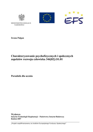 „Projekt współfinansowany ze środków Europejskiego Funduszu Społecznego”
MINISTERSTWO EDUKACJI
NARODOWEJ
Iwona Pałgan
Charakteryzowanie psychofizycznych i społecznych
aspektów rozwoju człowieka 346[02].O1.01
Poradnik dla ucznia
Wydawca
Instytut Technologii Eksploatacji – Państwowy Instytut Badawczy
Radom 2007
 