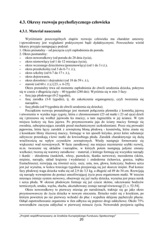 „Projekt współfinansowany ze środków Europejskiego Funduszu Społecznego”
20
4.3. Okresy rozwoju psychofizycznego człowieka
4.3.1. Materiał nauczania
WyróŜnianie poszczególnych etapów rozwoju człowieka ma charakter umowny
i spowodowany jest względami praktycznymi bądź dydaktycznymi. Powszechnie wśród
lekarzy przyjęto następujący podział:
1. Okres prenatalny – od poczęcia czyli zapłodnienia do porodu.
2. Okres postnatalny:
−−−− okres noworodkowy (od porodu do 28 dnia Ŝycia),
−−−− okres niemowlęcy (od 1 do 12 miesiąca Ŝycia),
−−−− okres wczesnego dzieciństwa (poniemowlęcy) (od 1 do 3 r.Ŝ.),
−−−− okres przedszkolny (od 3 do 6-7 r. Ŝ.),
−−−− okres szkolny (od 6-7 do 17 r. Ŝ.),
−−−− okres dojrzewania,
−−−− okres dorosłości i dojrzałości (od 18 do 59 r. Ŝ.),
−−−− starość (od 60 r. Ŝ.),) [23, s. 6-25].
Okres prenatalny trwa od momentu zapłodnienia do chwili urodzenia dziecka, pokrywa
się w czasie z długością ciąŜy – 40 tygodni (280 dni). WyróŜnia się w nim 3 fazy:
−−−− fazę jaja płodowego (0-2 tygodni),
−−−− fazę zarodka (3-8 tygodni), tj. do zakończenia organogenezy, czyli tworzenia się
narządów,
−−−− fazę płodu (od 9 tygodnia do chwili urodzenia się dziecka).
Początkiem rozwoju prenatalnego jest moment połączenia plemnika z komórką jajową
i utworzenia w wyniku tego zygoty, która z chromosomami (23 od matki i 23 od ojca) dzieli
się i przesuwa się wzdłuŜ jajowodu ku macicy, a tam zagnieŜdŜa w jej ściance. W tym
miejscu kończy się faza jajowa. Po przymocowaniu jaja do ściany macicy formuje się
owodnia, zabezpieczająca zarodek przed mechanicznymi uszkodzeniami. Przez nią prowadzi
pępowina, która łączy zarodek z zewnętrzną błoną płodową - kosmówką, która zrasta się
z kosmkami błony śluzowej macicy, formując w ten sposób łoŜysko, przez które substancje
odŜywcze przenikają z krwi matki do krwioobiegu płodu. Zarodek charakteryzuje się duŜą
wraŜliwością na wpływ czynników zewnętrznych. Wtedy następuje formowanie się
większości wad rozwojowych. W fazie zarodkowej: ma miejsce niezmiernie szybki rozwój,
m.in. tworzenie się układów i narządów, w których potem następują jedynie zmiany
wielkości; tworzą się warstwy zarodkowe – materiał, z którego formują się wszystkie narządy
i tkanki – ektoderma (naskórek, włosy, paznokcie, tkanka nerwowa), mezoderma (skóra,
mięśnie, narządy, układ krąŜenia i wydalania) i endoderma (tchawica, grasica, trąbka
Eustachiusza); rozwijają się równieŜ oczy, uszy, usta, nos, głowa, kończyny; budowa serca
jest juŜ wyraźna, w końcu trzeciego tygodnia przejawiają się juŜ skurcze mięśni. Pod koniec
fazy płodowej waga dziecka waha się od 2,9 do 3,5 kg, a długość od 49 do 54 cm. Rozwijają
się narządy wewnętrzne do postaci umoŜliwiającej Ŝycie poza organizmem matki. W trzecim
miesiącu istnieje system nerwowy, obserwuje się juŜ ruchy dziecka, wyraźna jest praca nerek
i serca płodu. W okresie płodowym formuje się juŜ czucie skórne, odczuwanie bodźców
termicznych, smaku, węchu, słuchu, ukształtowany zostaje narząd równowagi [3, s. 52-54].
Okres noworodkowy to pierwszy miesiąc po narodzinach, traktuje się go jako okres
przystosowawczy do Ŝycia dziecka w nowym otoczeniu. Dziecko rodzi się z krzykiem, po
którym powietrze po raz pierwszy wchodzi do płuc i wypełnia sklejone pęcherzyki płucne.
Odtąd zapotrzebowanie organizmu w tlen odbywa się poprzez drogi oddechowe. Około 75%
noworodków zaczyna oddychać w pierwszej minucie Ŝycia. Noworodek przejawia ogólną
 