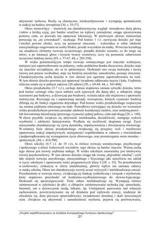 „Projekt współfinansowany ze środków Europejskiego Funduszu Społecznego”
21
aktywność ruchową. Ruchy są chaotyczne, nieskoordynowane i występują spontanicznie
w reakcji na bodźce zewnętrzne [30, s. 55-57].
Okres niemowlęcy – niemowlę ma charakterystyczny wygląd: stosunkowo duŜą głowę
i tułów a krótką szyję, jest bardzo wraŜliwe na wpływy zewnętrzne; osiąga spionizowaną
postawę ciała, co pozwala mu opanować lokomocję. W pierwszym okresie niemowlęta
poruszają się „na czworakach”, raczkując. Pod koniec 1 r.Ŝ. zazwyczaj dziecko juŜ staje
i niezbyt pewnie chodzi, uczy się poznawać otoczenie – wykształca w sobie zdolność
emocjonalnego reagowania na osoby bliskie, przede wszystkim na matkę. Wówczas kształtują
się zasadnicze elementy rozwoju uczuciowego, ponadto dziecko rozumie, co do niego się
mówi, a po intonacji głosu i wyrazie twarzy rozmówcy, uczy się poznawać zabarwienie
uczuciowe ludzkiej mowy [03, s. 57-67; 44, s. 285-338].
W wieku poniemowlęcym tempo rozwoju somatycznego jest znacznie wolniejsze,
mniejsze jest zapotrzebowanie na pokarmy, znika podskórna tkanka tłuszczowa, dziecko staje
się znacznie szczuplejsze, ale za to sprawniejsze. Doskonali ono swoją motorykę i mowę
(mowa jest prawie swobodna), staje się bardziej niezaleŜne, samodzielne, poznaje otoczenie.
Charakterystyczną cechą dziecka w tym okresie jest ogromne zapotrzebowanie na ruch.
W tym okresie dziecko powinno juŜ opanować świadome oddawanie moczu i kału. Uzębienie
mleczne ustala się w pełnym zakresie (20 zębów) [30, s. 69-84; 44, s. 343-404].
Okres przedszkolny (3-7 r.Ŝ.), cechuje dalsza stopniowa zmiana sylwetki dziecka, która
pod koniec szóstego roku Ŝycia nabiera cech typowych dla danej płci: u chłopców ulega
rozrostowi pas barkowy, u dziewcząt pas biodrowy, wzrasta takŜe siła mięśniowa i sprawność
motoryczna. Rozwijają się i usprawniają narządy wewnętrzne, których czynności bardziej
zbliŜają się do funkcji organizmu dojrzałego. Pod koniec wieku przedszkolnego rozpoczyna
się zmiana uzębienia mlecznego na stałe. Prawidłowo rozwijające się dziecko we wczesnym
wieku przedszkolnym powinno posiadać zdolność koordynacji ruchów, oraz ustaloną prawo –
lub lewostronną lateralizację (przewaga czynności jednej połowy ciała nad drugą [28, s. 148].
W sferze psychiki zwiększa się aktywność intelektualna, dociekliwość, następuje rozkwit
wyobraźni i zdolności fantazjowania. WydłuŜa się moŜliwość skupiania uwagi. śycie
emocjonalne charakteryzuje się Ŝywą dynamiką, impulsywnością i chwiejnością równowagi.
W ostatniej fazie okresu przedszkolnego zwiększają się przejawy woli i moŜliwości
opanowania reakcji impulsywnych, umiejętności współdziałania w zabawie z rówieśnikami
i podporządkowania się wymaganiom Ŝycia zbiorowego, oraz przestrzeganie norm moralno –
społecznych. [44, s. 416-500]
Okres szkolny (6-7 r.Ŝ. do 18 r.Ŝ), tu róŜnice rozwoju somatycznego, psychicznego
i społecznego u dzieci końcowych roczników tego okresu są bardzo znaczne. WaŜną cechą
tego okresu jest rozwój uzębienia stałego. W wieku szkolnym zauwaŜalny jest intensywny
rozwój psychoruchowy. W tym okresie dziecko osiąga tak zwaną „dojrzałość szkolną”; czyli
taki stopień rozwoju umysłowego, emocjonalnego i fizycznego jaki umoŜliwia mu udział
w Ŝyciu szkolnym i opanowanie treści programowych klasy I [28, s. 55]. Na przeobraŜenia
w osobowości, zwłaszcza w sferze intelektualnej, główny wpływ ma zamiana zabawy
w naukę szkolną. Okres ten charakteryzuje rozwój uczuć wyŜszych i intelektualizacja emocji.
PrzeobraŜenia w rozwoju mowy, zwiększają jej funkcję symboliczną i związek z myśleniem,
które stopniowo przechodzi od konkretno-wyobraŜeniowego do słowno-logicznego.
Doskonali się spostrzegawczość. Treść zabaw intelektualizuje się. Występują róŜnice
zainteresowań w zaleŜności do płci: u chłopców zainteresowanie techniką (np. samochody,
Internet), zaś u dziewczynek modą, lalkami, itp. Umiejętność panowania nad własnym
zachowaniem, powstrzymywanie się od działania pod wpływem emocji, tendencje do
chwalenia się, duŜe poczucie sprawiedliwości, świadomości moralnej i skali stosowanych
ocen. Zwiększa się aktywność i samodzielność myślenia, pojawia się porównywanie,
 