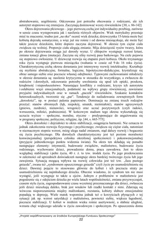 „Projekt współfinansowany ze środków Europejskiego Funduszu Społecznego”
22
abstrahowanie, uogólnienie. Odczuwana jest potrzeba obcowania z rodzicami, ale ich
autorytet stopniowo się zmniejsza. Zaczynają dominować wzory rówieśników [30, s. 86-142]
Okres dojrzewania płciowego – jego pierwszą cechą jest indywidualny przebieg, zarówno
w sensie czasu występowania jak i nasilenia róŜnych objawów. Wiek metrykalny przestaje
mieć tu znaczenie; trudno jest „na oko” ocenić wiek dziecka; dziewczynka 15-letnia moŜe być
kobietą dojrzałą somatycznie, a więc juŜ nie rośnie i od dawna miesiączkuje, ale moŜe być
takŜe jeszcze dzieckiem, które dopiero zaczyna dojrzewać. W okresie tym cięŜar ciała
zwiększa się wolniej. Proporcje ciała ulegają zmianie. Mija dziecięcość rysów twarzy, która
po okresie dojrzewania osiąga juŜ dorosły wyraz. U chłopców występuje rozrost krtani,
zmiana tonacji głosu (mutacja). Zaczyna się silny rozwój pasa barkowego. Na ciele pojawia
się stopniowo owłosienie. U dziewcząt rozwija się etapami pierś kobieca. Około trzynastego
roku Ŝycia występuje pierwsza miesiączka (wahania w czasie od 9 do 16 roku Ŝycia).
Charakterystyczną cechą okresu dorastania jest intensywny rozwój intelektualny. Kształtuje
się myślenie abstrakcyjne, formalne, logiczne, hipotetyczno-dedukcyjne, krystalizuje się
obraz samego siebie oraz poczucie własnej odrębności. Typowymi zachowaniami młodzieŜy
w okresie dorastania są: nasilenie krytycyzmu w stosunku do wszystkiego, a zwłaszcza do
rodziców i dorosłych, odczuwanie potrzeby uwolnienia się spod ich opieki, przekora,
krnąbrność i nieposłuszeństwo. Narastające konflikty z rodzicami, kryzys ich autorytetu
i osłabienie więzi emocjonalnych, podatność na wpływy grupy rówieśniczej, zawieranie
przyjaźni indywidualnych oraz w ramach „paczek” rówieśników. Szukanie kontaktów
heteroseksualnych, tworzenie się „par”. Tendencje do naśladowania zewnętrznych form
„dorosłości”, np. w postaci palenia papierosów. Dominacja na zmianę trzech rodzajów
przeŜyć: stanów obronnych (lęk, niepokój, smutek, nieśmiałość), stanów agresywnych
(gniewu, zazdrości, nienawiści, wrogości) oraz uczuć pozytywnych (czyli radości,
wzruszenia, miłości, podniecenia). W końcowym stadium tego okresu wykształcają się
uczucia wyŜsze – społeczne, moralne, etyczne – predysponujące do angaŜowania się
w programy społeczne, polityczne, religijne, itp. [44, s. 665-775].
Okres dorosłości i dojrzałości to okres stabilizacji, osiągnięcia harmonii. Nie oznacza to
jednak zakończenia rozwoju fizycznego i psychicznego; zwiększa się cięŜar ciała, natomiast
w nieznacznym stopniu wzrost, mózg ulega nadal zmianom, stąd dalszy rozwój i bogacenie
się Ŝycia psychicznego. Dla dorosłych charakterystyczny jest teŜ poziom moralności
konwencjonalnej (perspektywa członka określonej społeczności) i pokonwencjonalnej
(przyjęcie jednostkowego punktu widzenia świata). Na okres ten składają się ponadto
następujące elementy: intymność, budowanie związków, małŜeństwo, budowanie Ŝycia
rodzinnego, wychowanie dzieci, prowadzenie domu, praca zawodowa. Jest to okres
względnej stabilizacji i pełni Ŝycia, 40 r. Ŝ. to tzw. środek Ŝycia. Po jego przekroczeniu
w zaleŜności od uprzednich doświadczeń następuje okres bardziej twórczego Ŝycia lub jego
zawęŜenia. Sytuacją mogącą wpływa na rozwój człowieka jest teŜ tzw. „faza pustego
gniazda”, zwana teŜ „syndromem opuszczonego gniazda” czyli Ŝycie po usamodzielnieniu się
dzieci. Dawniej pojęcie to stosowano głównie do kobiet i ich poczucia straty po
usamodzielnieniu się najmłodszego dziecka. Obecnie wiadomo, Ŝe syndrom ten nie musi
wystąpić, jeśli występuje to takŜe u ojców. Jednym z problemów w małŜeństwie jest
pogodzenie się z odejściem dziecka po wielu latach współzaleŜności, zmiana przyzwyczajeń,
czasem stylu Ŝycia, zagospodarowanie czasu wcześniej przeznaczanego dla dzieci, zwłaszcza
jeśli dzieci mieszkają daleko, brak jest wnuków lub rzadki kontakt z nimi. Zdarzają się
wówczas nieporozumienia między małŜonkami, rozstania, kobiety słabsze emocjonalnie
popadają w depresję. Wiele matek wspomina jednak teŜ o korzyściach płynących z tej
sytuacji jak np. wzrost satysfakcji z małŜeństwa, pewności siebie, większa łagodność,
poczucie stabilizacji. U kobiet w średnim wieku rośnie asertywność, a słabnie uległość,
wzrasta chęć większego udziału w Ŝyciu zawodowym i społecznym. Po opuszczeniu domu
 