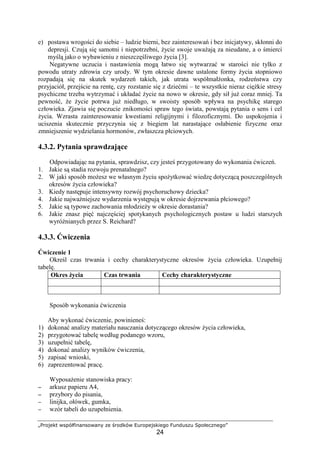 „Projekt współfinansowany ze środków Europejskiego Funduszu Społecznego”
24
e) postawa wrogości do siebie – ludzie bierni, bez zainteresowań i bez inicjatywy, skłonni do
depresji. Czują się samotni i niepotrzebni, Ŝycie swoje uwaŜają za nieudane, a o śmierci
myślą jako o wybawieniu z nieszczęśliwego Ŝycia [3].
Negatywne uczucia i nastawienia mogą łatwo się wytwarzać w starości nie tylko z
powodu utraty zdrowia czy urody. W tym okresie dawne ustalone formy Ŝycia stopniowo
rozpadają się na skutek wydarzeń takich, jak utrata współmałŜonka, rodzeństwa czy
przyjaciół, przejście na rentę, czy rozstanie się z dziećmi – te wszystkie nieraz cięŜkie stresy
psychiczne trzeba wytrzymać i układać Ŝycie na nowo w okresie, gdy sił juŜ coraz mniej. Ta
pewność, Ŝe Ŝycie potrwa juŜ niedługo, w swoisty sposób wpływa na psychikę starego
człowieka. Zjawia się poczucie znikomości spraw tego świata, powstają pytania o sens i cel
Ŝycia. Wzrasta zainteresowanie kwestiami religijnymi i filozoficznymi. Do uspokojenia i
uciszenia skutecznie przyczynia się z biegiem lat narastające osłabienie fizyczne oraz
zmniejszenie wydzielania hormonów, zwłaszcza płciowych.
4.3.2. Pytania sprawdzające
Odpowiadając na pytania, sprawdzisz, czy jesteś przygotowany do wykonania ćwiczeń.
1. Jakie są stadia rozwoju prenatalnego?
2. W jaki sposób moŜesz we własnym Ŝyciu spoŜytkować wiedzę dotyczącą poszczególnych
okresów Ŝycia człowieka?
3. Kiedy następuje intensywny rozwój psychoruchowy dziecka?
4. Jakie najwaŜniejsze wydarzenia występują w okresie dojrzewania płciowego?
5. Jakie są typowe zachowania młodzieŜy w okresie dorastania?
6. Jakie znasz pięć najczęściej spotykanych psychologicznych postaw u ludzi starszych
wyróŜnianych przez S. Reichard?
4.3.3. Ćwiczenia
Ćwiczenie 1
Określ czas trwania i cechy charakterystyczne okresów Ŝycia człowieka. Uzupełnij
tabelę.
Okres Ŝycia Czas trwania Cechy charakterystyczne
Sposób wykonania ćwiczenia
Aby wykonać ćwiczenie, powinieneś:
1) dokonać analizy materiału nauczania dotyczącego okresów Ŝycia człowieka,
2) przygotować tabelę według podanego wzoru,
3) uzupełnić tabelę,
4) dokonać analizy wyników ćwiczenia,
5) zapisać wnioski,
6) zaprezentować pracę.
WyposaŜenie stanowiska pracy:
−−−− arkusz papieru A4,
−−−− przybory do pisania,
−−−− linijka, ołówek, gumka,
−−−− wzór tabeli do uzupełnienia.
 