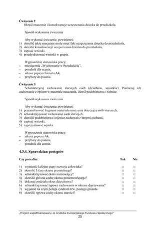 „Projekt współfinansowany ze środków Europejskiego Funduszu Społecznego”
25
Ćwiczenie 2
Określ znaczenie i konsekwencje uczęszczania dziecka do przedszkola.
Sposób wykonania ćwiczenia
Aby wykonać ćwiczenie, powinieneś:
1) określić jakie znaczenie moŜe mieć fakt uczęszczania dziecka do przedszkola,
2) określić konsekwencje uczęszczania dziecka do przedszkola,
3) zapisać wnioski,
4) przedyskutować wnioski w grupie.
WyposaŜenie stanowiska pracy:
−−−− miesięcznik „Wychowanie w Przedszkolu”,
−−−− poradnik dla ucznia,
−−−− arkusz papieru formatu A4,
−−−− przybory do pisania.
Ćwiczenie 3
Scharakteryzuj zachowanie starszych osób (dziadków, sąsiadów). Porównaj ich
zachowanie z opisem w materiale nauczania, określ podobieństwa i róŜnice.
Sposób wykonania ćwiczenia
Aby wykonać ćwiczenie, powinieneś:
1) przeanalizować fragment materiału nauczania dotyczący osób starszych,
2) scharakteryzować zachowanie osób starszych,
3) określić podobieństwa i róŜnice zachowań z innymi osobami,
4) zapisać wnioski,
5) zaprezentować wyniki.
WyposaŜenie stanowiska pracy:
−−−− arkusz papieru A4,
−−−− przybory do pisania,
−−−− poradnik dla ucznia.
4.3.4. Sprawdzian postępów
Czy potrafisz: Tak Nie
1) wymienić kolejno etapy rozwoju człowieka? □ □
2) określić 3 fazy okresu prenatalnego? □ □
3) scharakteryzować okres niemowlęcy? □ □
4) określić główną cechę okresu poniemowlęcego? □ □
5) dokonać podziału okres dzieciństwa? □ □
6) scharakteryzować typowe zachowania w okresie dojrzewania? □ □
7) wyjaśnić na czym polega syndrom tzw. pustego gniazda □ □
8) określić typowe cechy okresu starości? □ □
 