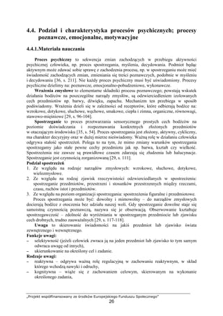„Projekt współfinansowany ze środków Europejskiego Funduszu Społecznego”
26
4.4. Podział i charakterystyka procesów psychicznych; procesy
poznawcze, emocjonalne, motywacyjne
4.4.1.Materiała nauczania
Proces psychiczny to sekwencja zmian zachodzących w przebiegu aktywności
psychicznej człowieka, np. proces spostrzegania, myślenia, decydowania. Podmiot będąc
aktywnym moŜe zdawać sobie sprawę z zachodzenia procesu, np. w spostrzeganiu moŜe mieć
świadomość zachodzących zmian, zmieniania się treści poznawczych, podobnie w myśleniu
i decydowaniu [36, s. 211]. Nie kaŜdy proces psychiczny musi być uświadomiony. Procesy
psychiczne dzielimy na: poznawcze, emocjonalno-pobudzeniowe, wykonawcze.
WraŜenia zmysłowe to elementarne składniki procesu poznawczego; powstają wskutek
działania bodźców na poszczególne narządy zmysłów, są odzwierciedleniem izolowanych
cech przedmiotów np. barwy, dźwięku, zapachu. Mechanizm ten przebiega w sposób
podświadomy. WraŜenia dzieli się w zaleŜności od receptorów, które odbierają bodźce na:
wzrokowe, dotykowe, słuchowe, węchowe, smakowe, ciepła i zimna, organiczne, równowagi,
stawowo-mięśniowe [29, s. 96-104].
Spostrzeganie to proces przetwarzania sensorycznego prostych cech bodźców na
poziomie doświadczania i rozpoznawania konkretnych złoŜonych przedmiotów
w otaczającym środowisku [35, s. 54]. Proces spostrzegania jest złoŜony, aktywny, cykliczny,
ma charakter decyzyjny oraz w duŜej mierze nieświadomy. WaŜną rolę w działaniu człowieka
odgrywa stałość spostrzeŜeń. Polega to na tym, Ŝe mimo zmiany warunków spostrzegania
spostrzegamy jako stałe pewne cechy przedmiotu jak np. barwa, kształt czy wielkość.
SpostrzeŜenia nie zawsze są prawidłowe czasem zdarzają się złudzenia lub halucynacje.
Spostrzeganie jest czynnością zorganizowaną [29, s. 111].
Podział spostrzeŜeń
1. Ze względu na rodzaje narządów zmysłowych: wzrokowe, słuchowe, dotykowe,
wielozmysłowe.
2. Ze względu na rodzaj zjawisk rzeczywistości odzwierciedlanych w spostrzeŜeniu:
spostrzeganie przedmiotów, przestrzeni i stosunków przestrzennych między rzeczami,
czasu, ruchów istot i przedmiotów.
3. Ze względu na poziom organizacji spostrzegania: spostrzeŜenia figuralne i przedmiotowe.
Proces spostrzegania moŜe być: dowolny i mimowolny – do narządów zmysłowych
docierają bodźce z otoczenia bez udziału naszej woli. Gdy spostrzeganie dowolne staje się
samoistną czynnością poznawczą, nazywa się je obserwacją. Obserwowanie kształtuje
spostrzegawczość – zdolność do wyróŜniania w spostrzeganym przedmiocie lub zjawisku
cech drobnych, trudno zauwaŜalnych [29, s. 117-118].
Uwaga to skierowanie świadomości na jakiś przedmiot lub zjawisko świata
zewnętrznego i wewnętrznego.
Funkcje uwagi:
−−−− selektywność (jeŜeli człowiek zwraca ją na jeden przedmiot lub zjawisko to tym samym
odwraca uwagę od innych),
−−−− ukierunkowanie na określony cel i zadanie.
Rodzaje uwagi:
−−−− reaktywna – odgrywa waŜną rolę regulacyjną w zachowaniu reaktywnym, w skład
którego wchodzą nawyki i odruchy,
−−−− kognitywna – wiąŜe się z zachowaniem celowym, skierowanym na wykonanie
określonego zadania,
 