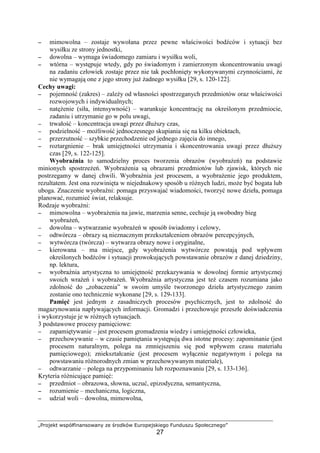 „Projekt współfinansowany ze środków Europejskiego Funduszu Społecznego”
27
−−−− mimowolna – zostaje wywołana przez pewne właściwości bodźców i sytuacji bez
wysiłku ze strony jednostki,
−−−− dowolna – wymaga świadomego zamiaru i wysiłku woli,
−−−− wtórna – występuje wtedy, gdy po świadomym i zamierzonym skoncentrowaniu uwagi
na zadaniu człowiek zostaje przez nie tak pochłonięty wykonywanymi czynnościami, Ŝe
nie wymagają one z jego strony juŜ Ŝadnego wysiłku [29, s. 120-122].
Cechy uwagi:
−−−− pojemność (zakres) – zaleŜy od własności spostrzeganych przedmiotów oraz właściwości
rozwojowych i indywidualnych;
−−−− natęŜenie (siła, intensywność) – warunkuje koncentrację na określonym przedmiocie,
zadaniu i utrzymanie go w polu uwagi,
−−−− trwałość – koncentracja uwagi przez dłuŜszy czas,
−−−− podzielność – moŜliwość jednoczesnego skupiania się na kilku obiektach,
−−−− przerzutność – szybkie przechodzenie od jednego zajęcia do innego,
−−−− roztargnienie – brak umiejętności utrzymania i skoncentrowania uwagi przez dłuŜszy
czas [29, s. 122-125].
Wyobraźnia to samodzielny proces tworzenia obrazów (wyobraŜeń) na podstawie
minionych spostrzeŜeń. WyobraŜenia są obrazami przedmiotów lub zjawisk, których nie
postrzegamy w danej chwili. Wyobraźnia jest procesem, a wyobraŜenie jego produktem,
rezultatem. Jest ona rozwinięta w niejednakowy sposób u róŜnych ludzi, moŜe być bogata lub
uboga. Znaczenie wyobraźni: pomaga przyswajać wiadomości, tworzyć nowe dzieła, pomaga
planować, rozumieć świat, relaksuje.
Rodzaje wyobraźni:
−−−− mimowolna – wyobraŜenia na jawie, marzenia senne, cechuje ją swobodny bieg
wyobraŜeń,
−−−− dowolna – wytwarzanie wyobraŜeń w sposób świadomy i celowy,
−−−− odtwórcza – obrazy są nieznacznym przekształceniem obrazów percepcyjnych,
−−−− wytwórcza (twórcza) – wytwarza obrazy nowe i oryginalne,
−−−− kierowana – ma miejsce, gdy wyobraŜenia wytwórcze powstają pod wpływem
określonych bodźców i sytuacji prowokujących powstawanie obrazów z danej dziedziny,
np. lektura,
−−−− wyobraźnia artystyczna to umiejętność przekazywania w dowolnej formie artystycznej
swoich wraŜeń i wyobraŜeń. Wyobraźnia artystyczna jest teŜ czasem rozumiana jako
zdolność do „zobaczenia” w swoim umyśle tworzonego dzieła artystycznego zanim
zostanie ono technicznie wykonane [29, s. 129-133].
Pamięć jest jednym z zasadniczych procesów psychicznych, jest to zdolność do
magazynowania napływających informacji. Gromadzi i przechowuje przeszłe doświadczenia
i wykorzystuje je w róŜnych sytuacjach.
3 podstawowe procesy pamięciowe:
−−−− zapamiętywanie – jest procesem gromadzenia wiedzy i umiejętności człowieka,
−−−− przechowywanie – w czasie pamiętania występują dwa istotne procesy: zapominanie (jest
procesem naturalnym, polega na zmniejszeniu się pod wpływem czasu materiału
pamięciowego); zniekształcanie (jest procesem wyłącznie negatywnym i polega na
powstawaniu róŜnorodnych zmian w przechowywanym materiale),
−−−− odtwarzanie – polega na przypominaniu lub rozpoznawaniu [29, s. 133-136].
Kryteria róŜnicujące pamięć:
−−−− przedmiot – obrazowa, słowna, uczuć, epizodyczna, semantyczna,
−−−− rozumienie – mechaniczna, logiczna,
−−−− udział woli – dowolna, mimowolna,
 