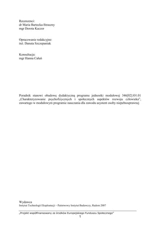 „Projekt współfinansowany ze środków Europejskiego Funduszu Społecznego”
1
Recenzenci:
dr Maria Bartecka-Straszny
mgr Dorota Kaczor
Opracowanie redakcyjne:
inŜ. Danuta Szczepaniak
Konsultacja:
mgr Hanna Całuń
Poradnik stanowi obudowę dydaktyczną programu jednostki modułowej 346[02].O1.01
„Charakteryzowanie psychofizycznych i społecznych aspektów rozwoju człowieka”,
zawartego w modułowym programie nauczania dla zawodu asystent osoby niepełnosprawnej
Wydawca
Instytut Technologii Eksploatacji – Państwowy Instytut Badawczy, Radom 2007
 