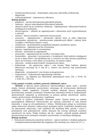 „Projekt współfinansowany ze środków Europejskiego Funduszu Społecznego”
28
−−−− trwałość przechowywania – bezpośrednia, odroczona, ultra krótka, krótkotrwała,
długotrwała,
−−−− rodzaj przypomnień – rozpoznawcza, odtwórcza.
Rodzaje pamięci:
−−−− gatunkowa – zawiera doświadczenia poprzednich pokoleń,
−−−− osobnicza – dotyczy indywidualnych doświadczeń jednostki,
−−−− obrazowa (dzieli się na wzrokową i słuchową) – zapamiętywanie i odtwarzanie bodźców
działających na analizatory,
−−−− słowno-logiczna – zdolność do zapamiętywania i odtwarzania myśli wypowiedzianych
w słowach,
−−−− ruchowa – dotyczy nawyków i sprawności motorycznych,
−−−− uczuciowa – zapamiętywanie i odtwarzanie zdarzeń, które są silnie zabarwione
emocjonalnie, epizodyczna – przechowywanie jednostkowych faktów i zdarzeń, które
wystąpiły w określonym miejscu i czasie,
−−−− semantyczna – jej przedmiotem są uogólnione kategorie, przedmioty i prawa,
−−−− mechaniczna – zapamiętywanie bez zrozumienia,
−−−− logiczna –zapamiętywanie ze zrozumieniem,
−−−− dowolna – nastawienie na zapamiętanie,
−−−− mimowolna – zapamiętywanie bez wysiłku i woli danej osoby,
−−−− bezpośrednia – ujmowanie i utrzymywanie w świadomości wielu bodźców działających
na nas w danej chwili i ich reprodukcja (np. w rozmowie nie tylko słyszymy pojedyncze
słowa, ale tworzymy z nich zdanie i je rozumiemy, nie tracimy wątku),
−−−− odroczona – cechuje ja duŜa trwałość i nieograniczony zakres,
−−−− krótkotrwała – ma ograniczony zakres i czas trwania. Ślady bodźców głównie
obrazowych utrzymują się w niej 20 s., stanowi ona pierwszy etap przetwarzania
informacji,
−−−− długotrwała – jej pojemność i czas trwania są nieograniczone,
−−−− rozpoznawcza – rozpoznawanie zapamiętanego materiału,
−−−− odtwórcza – jej zadaniem jest odtwarzanie zapamiętanych treści. [24, s. 93-94; 38,
s. 8-90; 29, s. 150-154].
Cechy pamięci: trwałość, szybkość, gotowość, dokładność, zakres
Myślenie to aktywny proces poznawczy odzwierciedlający ogólne cechy i stosunki
między róŜnymi elementami rzeczywistości, zmierzający do rozwiązywania określonych
problemów (zadań, zagadnień). Czynność myślenia obejmuje procesy planowania,
przewidywania, oceniania, rozumienia i wnioskowania. Informacje zawarte w wyobraŜeniach,
spostrzeŜeniach i pojęciach są przetwarzane za pomocą operacji umysłowych: analizy,
syntezy, porównywania, abstrahowania, i uogólniania.
Analiza to myślowe rozdzielanie elementów całości. Synteza polega na scalaniu
poszczególnych składowych. Porównywanie jest operacją zestawiania ze sobą róŜnych
elementów z uwagi na ich podobieństwa i róŜnice. Abstrahowanie polega na wyróŜnianiu
jednej właściwości elementu i jednoczesnym pomijaniu innych. Uogólnianie charakteryzuje
się ujmowaniem właściwości, cech wspólnych dla określonej klasy zjawisk i rzeczy z
pominięciem cech jednostkowych. Istotne znaczenie dla rozwoju złoŜonych czynności
umysłowych ma mowa. Dzięki myśleniu, tak jak i pamięci, człowiek posiada zdolność
przystosowania się do zmiennych warunków rzeczywistości, co określamy inteligencją.
Rodzaje myślenia:
1. Sensoryczno-motoryczne (zmysłowo-ruchowe) – typowe myślenie w działaniu połączone
z manipulowaniem przedmiotami dla osiągnięcia celu, dominuje ono u dzieci do 2,5 r. Ŝ.
 