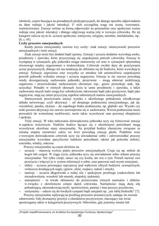„Projekt współfinansowany ze środków Europejskiego Funduszu Społecznego”
30
zdolność, często bazująca na posiadanych predyspozycjach, do danego sposobu odpowiadania
na dane rodzaje i jakość interakcji. U nich szczególną wagę ma ocena, rozeznanie,
wartościowanie. Emocje wtórne są formą odpowiedzi na personalnie oraz społecznie waŜne
rodzaje oraz jakość interakcji i dlatego odgrywają waŜną rolę w rozwoju człowieka. Do tej
kategorii zalicza się m.in. uczucia społeczne, estetyczne, religijne, moralne, intelektualne, itp..
[8, s. 45].
Cechy procesów emocjonalnych
KaŜdy proces emocjonalny zawiera trzy cechy: znak emocji, intensywność procesów
emocjonalnych i treść emocji.
Znak emocji moŜe być dodatni bądź ujemny. Emocje i uczucia dodatnie wywołują osoby,
przedmioty i zjawiska, które przyczyniają się zaspokojenia potrzeb człowieka. Emocje te
występują w sytuacjach, gdy jednostka osiąga zamierzony cel oraz w sytuacjach optymalnej
równowagi między organizmem a środowiskiem. Człowiek zwykle dąŜy do przeŜywania
uczuć pozytywnych, dlatego teŜ ma tendencję do zbliŜania się do bodźców, które wywołują te
emocje. Sytuacje zagroŜenia oraz wszystko co utrudnia lub uniemoŜliwia zaspokojenie
potrzeb jednostki wzbudza emocje i uczucia negatywne. Emocje te nie zawsze powodują
wtedy dezorganizację zachowania jednostki, przeciwnie – mogą ułatwiać mobilizację
organizmu i przeciwdziałać zachowaniom obronnym (np.: gniew prowokuje atak, lęk,
ucieczkę). Ponadto w róŜnych okresach Ŝycia te same przedmioty i zjawiska, a takŜe
zachowania innych ludzi mogą być subiektywnie odczuwane bądź jako pozytywne, bądź jako
negatywne, stają się zatem przyczyną zupełnie odmiennych stanów emocjonalnych.
Intensywność przeŜywania emocji wynika z określonego pobudzenia ośrodkowego
układu nerwowego, czyli aktywacji – od skrajnego podniecenia emocjonalnego, jak np.
wściekłość, panika, ekstaza – do zupełnego braku podniecenia, np. głęboki sen. Wysoki czy
niski poziom aktywacji nie zawsze uzewnętrznia się w zachowaniu. Wzrost podniecenia moŜe
prowadzić do wzmoŜonej ruchliwości, moŜe takŜe wywoływać stan pozornej obojętności
i spokoju.
Treść emocji. W toku nabywania doświadczenia jednostka uczy się róŜnicować emocje
w aspekcie treściowym. Niektóre bodźce łączące się z określonymi potrzebami mogą
wywoływać określone stany emocjonalne. Na przykład bodźce chemiczne związane ze
zmianą stopnia zawartości cukru we krwi powodują emocję głodu. Podobnie wraz
z rozwojem doświadczenia człowiek uczy się uświadamiać sobie i odzwierciedlać procesy
emocjonalne wywołane specyficznie ludzkimi potrzebami, takimi jak potrzeba miłości,
szacunku, władzy, sukcesu.
Procesy emocjonalne są często dzielone na:
−−−− uczucia – stanowią wyŜsze piętro procesów emocjonalnych. Czuje się np. miłość do
kogoś lub czegoś. W ciągu Ŝycia, jednostka uczy się uświadamiać sobie własne procesy
emocjonalne. Nie tylko cierpi, smuci się czy kocha, ale wie o tym. Potrafi nazwać swe
przeŜycia i włączyć je w system informacji o sobie, oraz panować nad swymi emocjami,
−−−− afekty – uczucia powstające najczęściej pod wpływem silnych bodźców zewnętrznych,
zwłaszcza działających nagle, (gniew, złość, rozpacz, radość i strach),
−−−− nastroje – uczucia długotrwałe o małej sile i spokojnym przebiegu (zadowolenie lub
niezadowolenie, wesołość lub smutek, niepokój, tęsknota),
−−−− namiętności – to trwałe skłonności do przeŜywania róŜnych nastrojów i afektów
w związku z określonymi celami dąŜeń człowieka. Namiętności mają duŜą siłę
pobudzającą, ukierunkowują myśli, spostrzeŜenia, pamięć i inne procesy psychiczne,
−−−− sentymenty – odnosi się do trwałych sympatii bądź antypatii np. „nie lubię brukselki” [7].
Procesy emocjonalne wpływają na przebieg procesów poznawczych, nadając im swoiste
zabarwienie. Gdy doznajemy przeŜyć o charakterze pozytywnym, otaczający nas świat
spostrzegamy takŜe w kategoriach pozytywnych. Odwrotnie, gdy jesteśmy smutni lub
 