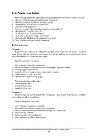 „Projekt współfinansowany ze środków Europejskiego Funduszu Społecznego”
34
4.4.2. Pytania sprawdzające
Odpowiadając na pytania, sprawdzisz, czy jesteś przygotowany do wykonania ćwiczeń.
1. Jaka jest róŜnica między spostrzeŜeniem a wraŜeniem?
2. Jakie jest znaczenie wyobraźni w nauce i pracy?
3. Jakie są charakterystyczne cechy myślenia?
4. Jakie znasz rodzaje pamięci?
5. Co to jest emocja i jakie są cechy procesów emocjonalnych?
6. Jakie są źródła i składniki emocji?
7. Jak jest rola uczuć w Ŝyciu człowieka?
8. Jak moŜna zdefiniować pojęcie motywacji?
9. Jakie czynniki składają się na proces motywacyjny?
10. Czym charakteryzują się rodzaje motywacji?
4.4.3. Ćwiczenia
Ćwiczenie 1
Scharakteryzuj zachowanie osoby, która zwykle działa pod wpływem emocji i często im
ulega. Opisz jakie są jej typowe zachowania i określ co wpływa na powstanie pierwszego
wraŜenia w kontakcie z nowo poznaną osobą.
Sposób wykonania ćwiczenia
Aby wykonać ćwiczenie, powinieneś:
1) scharakteryzować zachowanie osoby działającej pod wpływem emocji,
2) opisać jej typowe zachowania,
3) określić, co wpływa na powstanie pierwszego wraŜenia,
4) zapisać wnioski z pracy w grupie,
5) zaprezentować wyniki pracy grupy.
WyposaŜenie stanowiska pracy:
− arkusz papieru A4,
− przybory do pisania,
− poradnik dla ucznia.
Ćwiczenie 2
Określ swoje najwaŜniejsze potrzeby biologiczne i psychiczne. Wymień je, a następnie
opisz w jaki sposób je zaspokajasz.
Sposób wykonania ćwiczenia
Aby wykonać ćwiczenie, powinieneś:
1) przeanalizować schemat potrzeb wg A. Maslowa,
2) określić swoje najwaŜniejsze potrzeby biologiczne i psychiczne,
3) zapisać swoje potrzeby,
4) opisać sposoby ich zaspokajania,
5) zaprezentować wyniki na forum grupy.
 