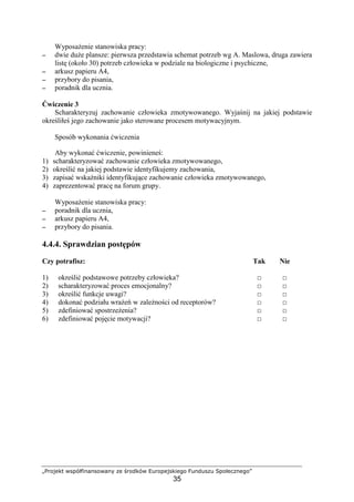 „Projekt współfinansowany ze środków Europejskiego Funduszu Społecznego”
35
WyposaŜenie stanowiska pracy:
−−−− dwie duŜe plansze: pierwsza przedstawia schemat potrzeb wg A. Maslowa, druga zawiera
listę (około 30) potrzeb człowieka w podziale na biologiczne i psychiczne,
−−−− arkusz papieru A4,
−−−− przybory do pisania,
−−−− poradnik dla ucznia.
Ćwiczenie 3
Scharakteryzuj zachowanie człowieka zmotywowanego. Wyjaśnij na jakiej podstawie
określiłeś jego zachowanie jako sterowane procesem motywacyjnym.
Sposób wykonania ćwiczenia
Aby wykonać ćwiczenie, powinieneś:
1) scharakteryzować zachowanie człowieka zmotywowanego,
2) określić na jakiej podstawie identyfikujemy zachowania,
3) zapisać wskaźniki identyfikujące zachowanie człowieka zmotywowanego,
4) zaprezentować pracę na forum grupy.
WyposaŜenie stanowiska pracy:
−−−− poradnik dla ucznia,
−−−− arkusz papieru A4,
−−−− przybory do pisania.
4.4.4. Sprawdzian postępów
Czy potrafisz: Tak Nie
1) określić podstawowe potrzeby człowieka? □ □
2) scharakteryzować proces emocjonalny? □ □
3) określić funkcje uwagi? □ □
4) dokonać podziału wraŜeń w zaleŜności od receptorów? □ □
5) zdefiniować spostrzeŜenia? □ □
6) zdefiniować pojęcie motywacji? □ □
 