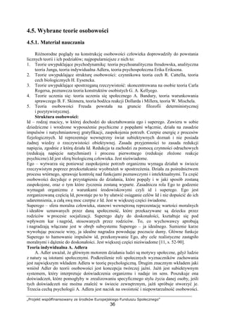 „Projekt współfinansowany ze środków Europejskiego Funduszu Społecznego”
36
4.5. Wybrane teorie osobowości
4.5.1. Materiał nauczania
RóŜnorodne poglądy na konstrukcję osobowości człowieka doprowadziły do powstania
licznych teorii i ich podziałów; najpopularniejsze z nich to:
1. Teorie uwypuklające psychodynamikę: teoria psychoanalityczna freudowska, analityczna
teoria Junga, teoria indywidualna Adlera, teoria psychospołeczna Erika Eriksona.
2. Teorie uwypuklające strukturę osobowości: czynnikowa teoria cech R. Cattella, teoria
cech biologicznych H. Eysencka.
3. Teorie uwypuklające spostrzeganą rzeczywistość: skoncentrowana na osobie teoria Carla
Rogersa, poznawcza teoria konstruktów osobistych G. A. Kellyego.
4. Teorie uczenia się: teoria uczenia się społecznego A. Bandury, teoria warunkowania
sprawczego B. F. Skinnera, teoria bodźca reakcji Dollarda i Millera, teoria W. Mischela.
5. Teoria osobowości Freuda powstała na gruncie filozofii deterministycznej
i pozytywistycznej.
Struktura osobowości:
Id – rodzaj macicy, w której dochodzi do ukształtowania ego i superego. Zawiera w sobie
dziedziczne i wrodzone wyposaŜenie psychiczne z popędami włącznie, działa na zasadzie
impulsów i natychmiastowej gratyfikacji, zaspokojenia potrzeb. Czerpie energię z procesów
fizjologicznych. Id reprezentuje wewnętrzny świat subiektywnych doznań i nie posiada
Ŝadnej wiedzy o rzeczywistości obiektywnej. Zasada przyjemności to zasada redukcji
napięcia, zgodnie z którą działa Id. Redukcja ta zachodzi za pomocą czynności odruchowych
(redukują napięcie natychmiast) i procesu pierwotnego (redukuje złoŜone reakcje
psychiczne).Id jest sferą biologiczną człowieka. Jest nieświadome.
Ego – wytwarza się poniewaŜ zaspokojenie potrzeb organizmu wymaga działań w świecie
rzeczywistym poprzez przekształcanie wyobraŜeń w spostrzeŜenia. Działa za pośrednictwem
procesu wtórnego, sprawuje kontrolę nad funkcjami poznawczymi i intelektualnymi. Ta część
osobowości decyduje o przystąpieniu do działania, które popędy i w jaki sposób zostaną
zaspokojone, oraz o tym które Ŝyczenia zostaną wyparte. Zasadnicza rola Ego to godzenie
wymagań organizmu z warunkami środowiskowymi czyli id i superego. Ego jest
zorganizowaną częścią Id, powstaje po to by ułatwić osiąganie celów Id i nie dopuścić do ich
udaremnienia, a całą swą moc czerpie z Id. Jest w większej części świadome.
Superego – sfera moralna człowieka, stanowi wewnętrzną reprezentację wartości moralnych
i ideałów uznawanych przez daną społeczność, które przekazywane są dziecku przez
rodziców w procesie socjalizacji. Superego dąŜy do doskonałości, kształtuje się pod
wpływem kar i nagród, stosowanych przez rodziców. To, co wychowawcy aprobują
i nagradzają włączane jest w obręb subsystemu Superego – ja idealnego. Sumienie karze
wywołując poczucie winy, ja idealne nagradza powodując poczucie dumy. Główne funkcje
Superego to hamowanie impulsów id, przekonywanie Ego, aby cele realistyczne zastąpiło
moralnymi i dąŜenie do doskonałości. Jest większej części nieświadome [11, s. 52-90].
Teoria indywidualna A. Adlera
A. Adler uwaŜał, Ŝe głównym motorem działania ludzi są motywy społeczne, gdyŜ ludzie
z natury są istotami społecznymi. Podkreślenie roli społecznych wyznaczników zachowania
jest największym wkładem Adlera w teorię psychologiczną. Drugim znacznym wkładem jaki
wniósł Adler do teorii osobowości jest koncepcja twórczej jaźni. Jaźń jest subiektywnym
systemem, który interpretuje doświadczenia organizmu i nadaje im sens. Poszukuje ona
doświadczeń, które pomogłyby w zrealizowaniu specyficznego stylu Ŝycia danej osoby, jeśli
tych doświadczeń nie moŜna znaleźć w świecie zewnętrznym, jaźń spróbuje stworzyć je.
Trzecia cechą psychologii A. Adlera jest nacisk na swoistość i niepowtarzalność osobowości.
 