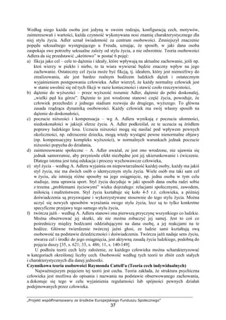 „Projekt współfinansowany ze środków Europejskiego Funduszu Społecznego”
37
Według niego kaŜda osoba jest jedyną w swoim rodzaju, konfiguracją cech, motywów,
zainteresowań i wartości, kaŜda czynność wykonywana nosi znamię charakterystycznego dla
niej stylu Ŝycia. Adler uznał świadomość za centrum osobowości. Zmniejszył znaczenie
popędu seksualnego występującego u Freuda, uznając, Ŝe sposób, w jaki dana osoba
zaspokaja swe potrzeby seksualne zaleŜy od stylu Ŝycia, a nie odwrotnie. Teoria osobowości
Adlera da się przedstawić „skrótowo” w postać 6 pojęć:
a) fikcja jako cel – cele to dąŜenia i ideały, które wpływają na aktualne zachowanie, jeśli np.
ktoś wierzy w piekło i niebo, to ta wiara wywierać będzie znaczny wpływ na jego
zachowanie. Ostateczny cel Ŝycia moŜe być fikcją, tj. ideałem, który jest niemoŜliwy do
zrealizowania, ale jest bardzo realnym bodźcem ludzkich dąŜeń i ostatecznym
wyjaśnieniem postępowania człowieka. Adler wierzył, Ŝe kaŜdy normalny człowiek jest
w stanie uwolnić się od tych fikcji w razie konieczności i stawić czoło rzeczywistości,
b) dąŜenie do wyŜszości – przez wyŜszość rozumie Adler, dąŜenie do pełni doskonalej,
„wielki pęd ku górze”. DąŜenie to jest wrodzone stanowi część Ŝycia, powoduje, Ŝe
człowiek przechodzi z jednego stadium rozwoju do drugiego, wyŜszego. To główna
zasada rządząca dynamiką osobowości. KaŜdy człowiek ma swój własny sposób na
dąŜenie do doskonałości,
c) poczucie niŜszości i kompensacja – wg A. Adlera wynikają z poczucia ułomności,
niedoskonałości w jakiejś sferze Ŝycia. A. Adler podkreślał, ze te uczucia są źródłem
poprawy ludzkiego losu. Uczucia niŜszości mogą się nasilać pod wpływem pewnych
okoliczności, np. odrzucenie dziecka, mogą wtedy wystąpić pewne nienormalne objawy
(np. kompensacyjny kompleks wyŜszości), w normalnych warunkach jednak poczucie
niŜszości popycha do działania,
d) zainteresowanie społeczne – A. Adler uwaŜał, ze jest ono wrodzone, nie ujawnia się
jednak samorzutnie, aby przyniosła efekt niezbędne jest jej ukierunkowanie i ćwiczenie.
Dlatego istotna jest tutaj edukacja i procesy wychowawcze człowieka,
e) styl Ŝycia – według A. Adlera wyjaśnia on niepowtarzalność kaŜdej osoby, kaŜdy ma jakiś
styl Ŝycia, nie ma dwóch osób o identycznym stylu Ŝycia. Wiele osób ma taki sam cel
w Ŝyciu, ale istnieją róŜne sposoby na jego osiągnięcie, np. jedna osoba w tym celu
studiuje, inna uprawia sport. Styl Ŝycia decyduje w jaki sposób dana osoba radzi sobie
z trzema „problemami Ŝyciowymi” wieku dojrzałego: relacjami społecznymi, zawodem,
miłością i małŜeństwem. Styl Ŝycia kształtuje się koło 4-5 r.Ŝ. człowieka, a później
doświadczenia są przyswajane i wykorzystywane stosownie do tego stylu Ŝycia. MoŜna
uczyć się nowych sposobów wyraŜania swego stylu Ŝycia, lecz są to tylko konkretne
specyficzne przejawy tego samego stylu Ŝycia,
f) twórcza jaźń – według A. Adlera stanowi ona pierwszą przyczynę wszystkiego co ludzkie.
MoŜna obserwować jej skutki, ale nie moŜna zobaczyć jej samej. Jest to coś co
pośredniczy między bodźcami oddziałującymi na dana osobę, a jej reakcjami na te
bodźce. Główne twierdzenie twórczej jaźni głosi, ze ludzie sami kształtują swą
osobowość na podstawie dziedziczności i doświadczenia. Twórcza jaźń nadaje sens Ŝyciu,
stwarza cel i środki do jego osiągnięcia, jest aktywną zasadą Ŝycia ludzkiego, podobną do
pojęcia duszy [35, s. 621; 33, s. 486; 11, s. 140-149].
U podłoŜa teorii cech leŜy załoŜenie, ze kaŜdego człowieka moŜna scharakteryzować
w kategoriach określonej liczby cech. Osobowość według tych teorii to zbiór cech stałych
i charakterystycznych dla danej jednostki.
Czynnikowa teoria osobowości Raymonda Cattell'a (Teoria cech indywidualnych)
NajwaŜniejszym pojęciem tej teorii jest cecha. Teoria zakłada, Ŝe struktura psychiczna
człowieka jest moŜliwa do opisania i nazwania na podstawie obserwowanego zachowania,
a dokonuje się tego w celu wyjaśnienia regularności lub spójności pewnych działań
podejmowanych przez człowieka.
 