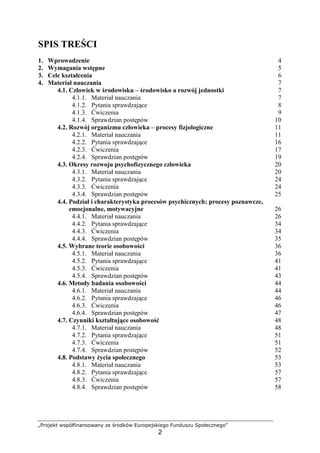 „Projekt współfinansowany ze środków Europejskiego Funduszu Społecznego”
2
SPIS TREŚCI
1. Wprowadzenie 4
2. Wymagania wstępne 5
3. Cele kształcenia 6
4. Materiał nauczania 7
4.1. Człowiek w środowisku – środowisko a rozwój jednostki 7
4.1.1. Materiał nauczania 7
4.1.2. Pytania sprawdzające 8
4.1.3. Ćwiczenia 9
4.1.4. Sprawdzian postępów 10
4.2. Rozwój organizmu człowieka – procesy fizjologiczne 11
4.2.1. Materiał nauczania 11
4.2.2. Pytania sprawdzające 16
4.2.3. Ćwiczenia 17
4.2.4. Sprawdzian postępów 19
4.3. Okresy rozwoju psychofizycznego człowieka 20
4.3.1. Materiał nauczania 20
4.3.2. Pytania sprawdzające 24
4.3.3. Ćwiczenia 24
4.3.4. Sprawdzian postępów 25
4.4. Podział i charakterystyka procesów psychicznych; procesy poznawcze,
emocjonalne, motywacyjne 26
4.4.1. Materiał nauczania 26
4.4.2. Pytania sprawdzające 34
4.4.3. Ćwiczenia 34
4.4.4. Sprawdzian postępów 35
4.5. Wybrane teorie osobowości 36
4.5.1. Materiał nauczania 36
4.5.2. Pytania sprawdzające 41
4.5.3. Ćwiczenia 41
4.5.4. Sprawdzian postępów 43
4.6. Metody badania osobowości 44
4.6.1. Materiał nauczania 44
4.6.2. Pytania sprawdzające 46
4.6.3. Ćwiczenia 46
4.6.4. Sprawdzian postępów 47
4.7. Czynniki kształtujące osobowość 48
4.7.1. Materiał nauczania 48
4.7.2. Pytania sprawdzające 51
4.7.3. Ćwiczenia 51
4.7.4. Sprawdzian postępów 52
4.8. Podstawy Ŝycia społecznego 53
4.8.1. Materiał nauczania 53
4.8.2. Pytania sprawdzające 57
4.8.3. Ćwiczenia 57
4.8.4. Sprawdzian postępów 58
 