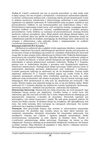 „Projekt współfinansowany ze środków Europejskiego Funduszu Społecznego”
38
Według R. Cattell`a osobowość jest tym co pozwala przewidzieć, co dana osoba zrobi
w danej sytuacji. Jest ona związana z zewnętrznym i wewnętrznym zachowaniem jednostki,
to złoŜona i zróŜnicowana struktura cech, z motywacją zaleŜną od cech dynamicznych. Cecha
to struktura psychiczna, wnioskowana z obserwowanego zachowania w celu wyjaśnienia
regularności czy spójności zachowania. R. Cattell podzielił cechy na jedyne, wspólne (w tym
powierzchniowe), źródłowe (w tym konstytucjonalne) oraz środowiskowe (stany i role).
Powierzchniowe reprezentują związki jawne, czyli zewnętrzne zmienne, występujące łącznie,
natomiast źródłowe to podstawowe zmienne, współdeterminujące wielorakie przejawy
powierzchniowe. Cechy źródłowe są waŜniejsze od powierzchniowych, stwarzają bowiem
moŜliwość większej oszczędności opisu. Drugi podział cech jakiego dokonał badacz, jest
oparty na kryterium jakim jest sposób ich przejawiania się: cechy dynamiczne (wiąŜą się
z pobudzaniem jednostki do działania zmierzającego do określonego celu), zdolnościowe (są
związane z efektywnością z jaką jednostka działa) i temperamentalne (to szybkość
i wraŜliwość emocjonalna) [11, s. 314-357].
Koncepcja osobowości H.J. Eysencka
Zdefiniował on osobowość jako względnie trwała organizację charakteru, temperamentu,
intelektu i właściwości fizycznych, determinujących specyficzne sposoby przystosowania się
do otoczenia. Uznaje on decydującą rolę uczenia się i czynników środowiskowych, bierze pod
uwagę fakt, Ŝe dana sytuacja róŜnie oddziaływują na róŜnych ludzi. Podkreśla determinująco-
przyczynową rolę czynników biologicznych. Specyfika takiego ujęcia osobowości polega na
tym, Ŝe określa ono łańcuch, w którym substrat biologiczny jest odpowiedzialny za róŜnice
indywidualne w zakresie podstawowych wymiarów osobowości. Według H. J. Eysencka,
genotyp wraz ze środowiskiem decyduje o powstaniu cech fenotypicznych organizmu,
właściwości anatomicznych i fizjologicznych układu nerwowego. Układ nerwowy razem ze
środowiskiem determinuje powstanie podstawowych cech osobowości i zachowania.
Czynniki genetyczne wpływają na zachowanie się, ale nie bezpośrednio. Tworząc model
organizacji osobowości H. J. Eysenck rozróŜnia pojęcia typ i cecha. Cecha to zbiór
wzajemnie powiązanych zachowań, które wielokrotnie pojawiają się razem, np. osoba
obdarzona cechą towarzyskości, lubi chodzić na przyjęcia. Typ jest tworem wyŜszego rzędu
obejmującym zbiór skorelowanych ze sobą cech, np. ekstrawertyk jest towarzyski i lubi
ryzyko. RóŜnica między tymi pojęciami polega na tym, Ŝe typ jest bardziej ogólny. Model
osobowości H. J. Eysencka obejmuje trzy podstawowe wymiary typologiczne: ekstrawersję-
introwersję, neurotyzm – stabilność oraz psychotyzm – panowanie nad impulsami
Ekstrawersja–introwersja. Ekstrawertyk jest osobą towarzyską, ma wielu przyjaciół. Jego
działaniami kierują emocje, jest impulsywny. Uwielbia zmiany w swoim Ŝyciu. Jest
zadowolony, gdy cały czas moŜe coś robić, być w ruchu. Niepowodzenia nie załamują go, jest
optymistycznie nastawiony w stosunku do przyszłości. Introwertyk natomiast jest
powściągliwy, ceni własne towarzystwo i spokój. Ma stałe grono przyjaciół, podczas ich
wyboru jest bardzo ostroŜny. W działaniu kieruje się rozsądkiem, lubi uporządkowany tryb
Ŝycia. Jest osobą sumienną, która wywiązuje się z przyjętych zobowiązań. Ten wymiar
osobowości ma w populacji rozkład normalny.
Neurotyzm. Dwa przeciwległe bieguny tego wymiaru to zrównowaŜenie emocjonalne
i neurotyczność. Na określenie tego wymiaru uŜywa się takŜe takich terminów jak:
wraŜliwość emocjonalna, chwiejność emocjonalna lub emocjonalna reaktywność. Jest
nieodłącznie związany jest z lękiem i ogólnym popędem emocjonalnym. Osoby
niezrównowaŜone emocjonalnie są mało odporne na działanie stresu. Wynika to
z wraŜliwości autonomicznego układu nerwowego. Pojawiające się emocje są silne
i długotrwałe. Neurotycy uskarŜają się na nieokreślone dolegliwości somatyczne. Ich nastroje
są bardzo zmienne. Mają skłonności do popadania w stany lękowe i załamania nerwowe.
Miewają depresje i cierpią na bezsenność.
 