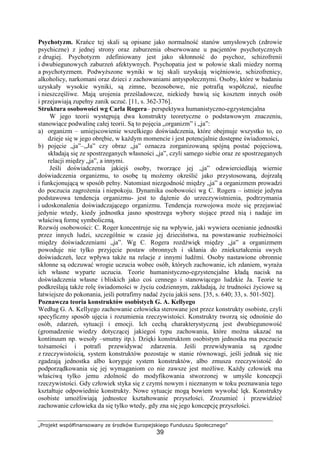„Projekt współfinansowany ze środków Europejskiego Funduszu Społecznego”
39
Psychotyzm. Krańce tej skali są opisane jako normalność stanów umysłowych (zdrowie
psychiczne) z jednej strony oraz zaburzenia obserwowane u pacjentów psychotycznych
z drugiej. Psychotyzm zdefiniowany jest jako skłonność do psychoz, schizofrenii
i dwubiegunowych zaburzeń afektywnych. Psychopatia jest w połowie skali miedzy normą
a psychotyzmem. PodwyŜszone wyniki w tej skali uzyskują więźniowie, schizofrenicy,
alkoholicy, narkomani oraz dzieci z zachowaniami antyspołecznymi. Osoby, które w badaniu
uzyskały wysokie wyniki, są zimne, bezosobowe, nie potrafią współczuć, nieufne
i nieszczęśliwe. Mają urojenia prześladowcze, niekiedy bawią się kosztem innych osób
i przejawiają zupełny zanik uczuć. [11, s. 362-376].
Struktura osobowości wg Carla Rogera– perspektywa humanistyczno-egzystencjalna
W jego teorii występują dwa konstrukty teoretyczne o podstawowym znaczeniu,
stanowiące podwalinę całej teorii. Są to pojęcia „organizm” i „ja”:
a) organizm – umiejscowienie wszelkiego doświadczenia, które obejmuje wszystko to, co
dzieje się w jego obrębie, w kaŜdym momencie i jest potencjalnie dostępne świadomości,
b) pojęcie „ja”–„Ja” czy obraz „ja” oznacza zorganizowaną spójną postać pojęciową,
składają się ze spostrzeganych własności „ja”, czyli samego siebie oraz ze spostrzeganych
relacji między „ja”, a innymi.
Jeśli doświadczenia jakiejś osoby, tworzące jej „ja” odzwierciedlają wiernie
doświadczenia organizmu, to osobę tą moŜemy określić jako przystosowaną, dojrzałą
i funkcjonującą w sposób pełny. Natomiast niezgodność między „ja” a organizmem prowadzi
do poczucia zagroŜenia i niepokoju. Dynamika osobowości wg C. Rogera – istnieje jedyna
podstawowa tendencja organizmu- jest to dąŜenie do urzeczywistnienia, podtrzymania
i udoskonalenia doświadczającego organizmu. Tendencja rozwojowa moŜe się przejawiać
jedynie wtedy, kiedy jednostka jasno spostrzega wybory stojące przed nią i nadaje im
właściwą formę symboliczną.
Rozwój osobowości: C. Roger koncentruje się na wpływie, jaki wywiera ocenianie jednostki
przez innych ludzi, szczególnie w czasie jej dzieciństwa, na powstawanie rozbieŜności
między doświadczeniami „ja”. Wg C. Rogera rozdźwięk między „ja” a organizmem
powoduje nie tylko przyjęcie postaw obronnych i skłania do zniekształcenia swych
doświadczeń, lecz wpływa takŜe na relacje z innymi ludźmi. Osoby nastawione obronnie
skłonne są odczuwać wrogie uczucia wobec osób, których zachowanie, ich zdaniem, wyraŜa
ich własne wyparte uczucia. Teorie humanistyczno-egzystencjalne kładą nacisk na
doświadczenia własne i bliskich jako coś cennego i stanowiącego ludzkie Ja. Teorie te
podkreślają takŜe rolę świadomości w Ŝyciu codziennym, zakładają, Ŝe trudności Ŝyciowe są
łatwiejsze do pokonania, jeśli potrafimy nadać Ŝyciu jakiś sens. [35, s. 640; 33, s. 501-502].
Poznawcza teoria konstruktów osobistych G. A. Kellyego
Według G. A. Kellyego zachowanie człowieka sterowane jest przez konstrukty osobiste, czyli
specyficzny sposób ujęcia i rozumienia rzeczywistości. Konstrukty tworzą się odnośnie do
osób, zdarzeń, sytuacji i emocji. Ich cechą charakterystyczną jest dwubiegunowość
(gromadzenie wiedzy dotyczącej jakiegoś typu zachowania, które moŜna ukazać na
kontinuum np. wesoły –smutny itp.). Dzięki konstruktom osobistym jednostka ma poczucie
toŜsamości i potrafi przewidywać zdarzenia. Jeśli przewidywania są zgodne
z rzeczywistością, system konstruktów pozostaje w stanie równowagi, jeśli jednak się nie
zgadzają jednostka albo koryguje system konstruktów, albo zmusza rzeczywistość do
podporządkowania się jej wymaganiom co nie zawsze jest moŜliwe. KaŜdy człowiek ma
właściwą tylko jemu zdolność do modyfikowania stworzonej w umyśle koncepcji
rzeczywistości. Gdy człowiek styka się z czymś nowym i nieznanym w toku poznawania tego
kształtuje odpowiednie konstrukty. Nowe sytuacje mogą bowiem wywołać lęk. Konstrukty
osobiste umoŜliwiają jednostce kształtowanie przyszłości. Zrozumieć i przewidzieć
zachowanie człowieka da się tylko wtedy, gdy zna się jego koncepcję przyszłości.
 