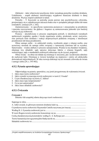 „Projekt współfinansowany ze środków Europejskiego Funduszu Społecznego”
41
Zdolności – takie właściwości psychiczne, które warunkują pomyślne rezultaty działania.
Uzdolnienia – zespół zdolności umoŜliwiający wyjątkowo skuteczne działanie w danej
dziedzinie. WyŜszy stopień uzdolnień to talent.
Potrzeby – T. Kocowski za potrzebę uwaŜa pewien stan psychofizyczny człowieka,
przejawiający się w subiektywnym odczuciu braku oraz w poŜądaniu jakiegoś dobra lub stanu
(warunków, sytuacji) [29, s. 242].
Zainteresowania – to specyficzne nastawienia poznawcze i emocjonalne na przedmioty
i zjawiska rzeczywistości. Im głębsze i bogatsze są zainteresowania jednostki tym bardziej
rozwija się jej osobowość.
Postawa – ukształtowana w procesie zaspokajania potrzeb, w określonych warunkach
społecznych względnie zgodna i trwała organizacja wiedzy, przekonań, uczuć, motywów,
oraz pewnych form działania i reakcji ekspresywnych podmiotu związaną z określonym
przedmiotem lub klasa przedmiotów.
Obraz samego siebie – to całokształt wiedzy, wyobraŜeń, pojęć o własnej osobie, oraz
uczuciowy stosunek do samego siebie związany z samooceną (zaniŜona lub za wysoka).
Samowiedza – wiedza zdobyta w procesie samopoznania. Wiedza ta ma charakter świadomy,
obejmuje trzy składniki: sądy opisowe dotyczące faktów z własnej biografii, sądy
wartościujące, sądy o standardach osobistych (odnoszące się do Ŝyczeń, pragnień).
Obraz świata – na obraz ten składa się orientacja w otoczeniu, jak i oczekiwania odnośnie
do zachowań ludzi. Orientacja w świecie kształtuje się stopniowo i zaleŜy od całokształtu
doświadczeń indywidualnych. W toku rozwoju dokonuje się teŜ stosunek człowieka do świata
i samego siebie [29, s. 393-402].
4.5.2. Pytania sprawdzające
Odpowiadając na pytania, sprawdzisz, czy jesteś przygotowany do wykonania ćwiczeń.
1. Jakie znasz teorie osobowości?
2. Jakie czynniki wyznaczają rozwój osobowości w teorii Z. Freuda?
3. Czym charakteryzuje się teoria A. Adlera?
4. Jakie znasz typy temperamentu?
5. Co to jest samowiedza?
6. Jakie znasz składniki osobowości?
4.5.3. Ćwiczenia
Ćwiczenie 1
Dokończ lub uzupełnij zdania dotyczące teorii osobowości.
Superego to sfera.........................................................................................................................
A. Adler uwaŜał, Ŝe głównym motorem działania ludzi są........................................................
Czynnikowa teoria osobowości Raymonda Cattella nazywana jest inaczej .............................
Według H. J. Eysencka osobowość jest to.................................................................................
W teorii Rogera rozwój osobowości koncentruje się na ...........................................................
Cechą charakterystyczną konstruktów według G. A. Kellyego jest ........................................
Teorie humanistyczno-egzystencjalne kładą nacisk na..............................................................
Składniki osobowości to:............................................................................................................
 