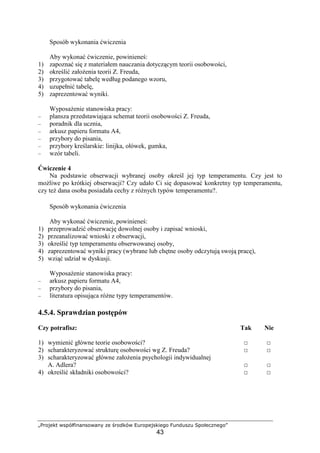 „Projekt współfinansowany ze środków Europejskiego Funduszu Społecznego”
43
Sposób wykonania ćwiczenia
Aby wykonać ćwiczenie, powinieneś:
1) zapoznać się z materiałem nauczania dotyczącym teorii osobowości,
2) określić załoŜenia teorii Z. Freuda,
3) przygotować tabelę według podanego wzoru,
4) uzupełnić tabelę,
5) zaprezentować wyniki.
WyposaŜenie stanowiska pracy:
– plansza przedstawiająca schemat teorii osobowości Z. Freuda,
– poradnik dla ucznia,
– arkusz papieru formatu A4,
– przybory do pisania,
– przybory kreślarskie: linijka, ołówek, gumka,
– wzór tabeli.
Ćwiczenie 4
Na podstawie obserwacji wybranej osoby określ jej typ temperamentu. Czy jest to
moŜliwe po krótkiej obserwacji? Czy udało Ci się dopasować konkretny typ temperamentu,
czy teŜ dana osoba posiadała cechy z róŜnych typów temperamentu?.
Sposób wykonania ćwiczenia
Aby wykonać ćwiczenie, powinieneś:
1) przeprowadzić obserwację dowolnej osoby i zapisać wnioski,
2) przeanalizować wnioski z obserwacji,
3) określić typ temperamentu obserwowanej osoby,
4) zaprezentować wyniki pracy (wybrane lub chętne osoby odczytują swoją pracę),
5) wziąć udział w dyskusji.
WyposaŜenie stanowiska pracy:
– arkusz papieru formatu A4,
– przybory do pisania,
– literatura opisująca róŜne typy temperamentów.
4.5.4. Sprawdzian postępów
Czy potrafisz: Tak Nie
1) wymienić główne teorie osobowości? □ □
2) scharakteryzować strukturę osobowości wg Z. Freuda? □ □
3) scharakteryzować główne załoŜenia psychologii indywidualnej
A. Adlera? □ □
4) określić składniki osobowości? □ □
 